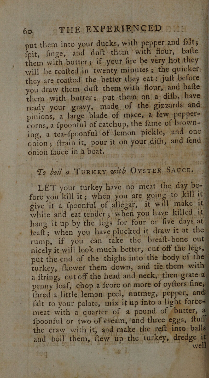 ° put them into your ducks, with pepper and falt; — fpit, finge, and duft: them ‘with flour, bafte — them with butter; if your fire be very hot they — will be roafted.in twenty minutes; the quicker, P| they are roafted’ the better they eat: juft before i you draw them, duft them with flour, and bafte | them with butter; put them: on a- difh, have | ready your gravy, made of the gizzards and — pinions, a large blade of mace, @ few pepper-' corns, a fpoonful of catchup, the fame of brown- | ing, a tea-~{poonful ‘of lemon pickle, and one | onion; ftrain it, pour it on your dith, and fend 4 ‘ onion fauce in a DO a To boil a Turkey with OYSTER, SAUCE, — LET your turkey have no meat the day be-~ fore you kill it; when you are going to kill it” give it a fpoonful of allegar, it will make it” white and eat tender ;» when you have killed _1t hang it up by the legs for four ‘or five days at — leaft; when you have plucked it draw it at the rump, if you can _ take the breaft-bone out” nicely it will look much: better, cut off the legs, put the end of the thighs into the body of the turkey, fkewer them down, and tie them with” a ftring, cut off the head and neck, then grate a enny loaf, chop a {core or more of oyfters fines thred a little lemon peel, nutmeg, pepper, and falt to your palate, mix it up into a light force meat with a quarter of a pound of /butter, a {poonful or two of ¢ream, ‘and three eggs, ftuff the craw with it, and make the, reft into. ball and boil them, few up the turkey, dredge, i | well ie a ne 5.