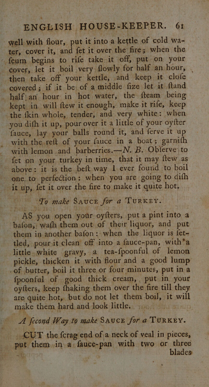 well. with flour, put it into a kettle of cold wa- . ter, cover it, and fet it over the’ fire; when the - feum begins to rife take it off, put on your cover, let it boil very flowly for half an hour, . then take off your kettle, and keep it clofe _ eovered; if it be: of a middle fize let it fland halfjan hour in hot water, the fteam being kept in, will flew it enough, make it rife, keep the fkin whole, tender, and very white: when you dith it up, pour over it a little of your oyfter fauce, lay your balls round it, and ferve it up with the. reft of your fauce in a boat; garnifh with lemon and barberries.—N. B. Obferve’ to fet on your turkey in time, that it may ftew as above: it is the beft way 1 ever found to boil one. to perfection: when you are going to difh it up, fet it over the fire to make it quite hot, ~ To make Sauce for a TURKEY. AS you open your oyfters, puta pint into a bafon;: wafh them out of their liquor, and put them in another bafon:. when the liquor is fet- tled, pour,it clean off into a fauce-pan, with*a little. white gravy, a tea-fpoonful of lemon pickle, thicken it with flour and a good lump _of butter, boil it three or four minutes, put in a fpoonful of good thick cream, put in your oyfters, keep fhaking them over the fire till they are quite hot, but do not let them boil, it will make them hard anddook little. 900 € | A fecond Way to make SAUCE for s TURKEY. _. SUT the fcrag end of a neck of veal in pieces, put them. in a: fauce-pan with two or three Rs 3 blades