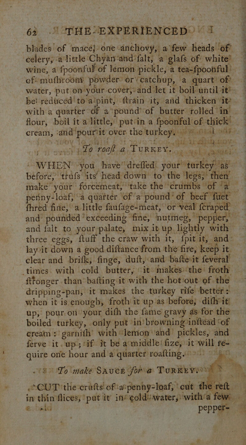 blades’ ‘of macé} one: anchovy, a few heads of celery, alittle Chyanand ‘falt, a glafs of white? wine, a fpoonful of lemon pickle, a Teeneonhee | ofsmufhroont powder or’ ‘catchup, a quart’ of) water, put on’ your cover, and ‘let it boil until it? be! reduced! to: a‘pint, ftrain ity and thicken’ it? with a quarter of a ‘pound’ ‘of butter rolled in’ | flour, boil it alittle, putiin a fpoonful of thick i cream, aid oe it over the’ as abe sd Wns. ah cuts} Let} tsk A, he Hah test YE ‘f i To ‘roaft 4. Ture. ogee ls i ata: i WHEN you. have” ‘deed! your” turkey ‘ag ag ce ‘trufs its’ head down’ to the ‘legs; then make your forcémeat, ‘take the ‘crumbs of “a — petiny-loaf, “a quarter ‘ofa pound’ of beef flict ; fhred fine, a little faufage-meat, or ‘veal {eraped | and pounded * exceeding fine, nutmeg, © pepfert!” and falt to your palate, mix ib up lightly with three eggs, ftuff the craw with it, {pit it, and: lay-it down a good diftance from the fire, keep it clear and brifk, finge, duft, and bafte-it feveral’ times. with cold butter, it makes ‘the: froth fttonger than bafting it with the hot:out of. the dripping- pan, it makes the turkey rife better: when it is enough, froth it up as before, ‘dithit up, pour.on your difh the fame gravy as for the boiled turkey, only put in’ ‘browning: inftéead ‘of cream : garnith’ with ‘lemon and) pickles, and ferve it. up ;/if- it be armiddle! fize, it will f fe- quire one hour anda quarter roafting. © To 'make SAUCE fora TURKE WO 4 Cur the: crafts! ofaipenny-loaf, ' ‘eut thet in thin flices, pat it in’ ¢olduawater,: with‘a ‘fie, eb 3 | Peppere