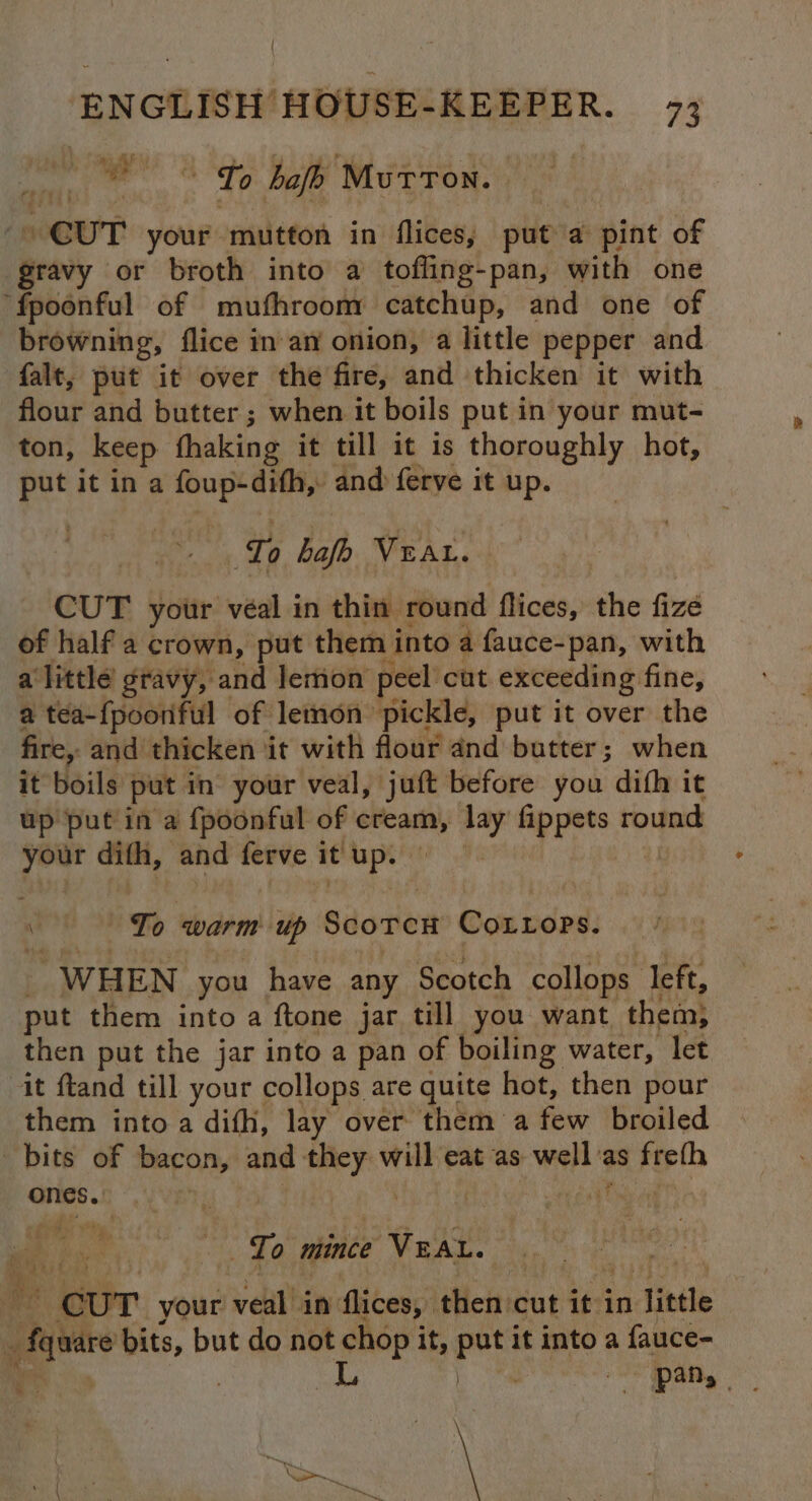 { ENGLISH HOUSE-KEEPER. 7; dh To hajh Murron. CUT your mutton in flices, put a pint of gravy or broth into a toffing-pan, with one ‘fpoonful of mufhroom catchup, and one of browning, flice inary onion, a little pepper and falt, put it over the fire, and thicken it with flour and butter; when it boils put in your mut- ton, keep fhaking it till it is thoroughly hot, pe it ina foup: dith,: and ferve it up. Cf { ‘Ta bafh VEAL. CUT your véal in thin round flices, the fize of half a crown, put them i into a fauce-pan, with alittle gravy, and lemon peel’ cut exceeding fine, a tea-{pooriful of lemon pickle, put it over the fire, and thicken it with flour and butter; when it boils put in your veal, juft before you difh it up put in a {poonful of ati lay fippets round ‘ned dith, and ferve it a“ 08 \ To warm Scorer CoLtops. WHEN you have any Scotch collops left, put them into a ftone jar till you want them; then put the jar into a pan of boiling water, let it ftand till your collops are quite hot, then pour them into a difh, lay over them a few broiled bits of bacon, and aba will eat as well as freth ones ho aeity eg Bi: - To mince ‘VEAL. eB ata CUT your veal! in flices, then: cut it i in ‘little 4 ya bits, but do not chop it, put it into a a fauce- L Kia Ne N