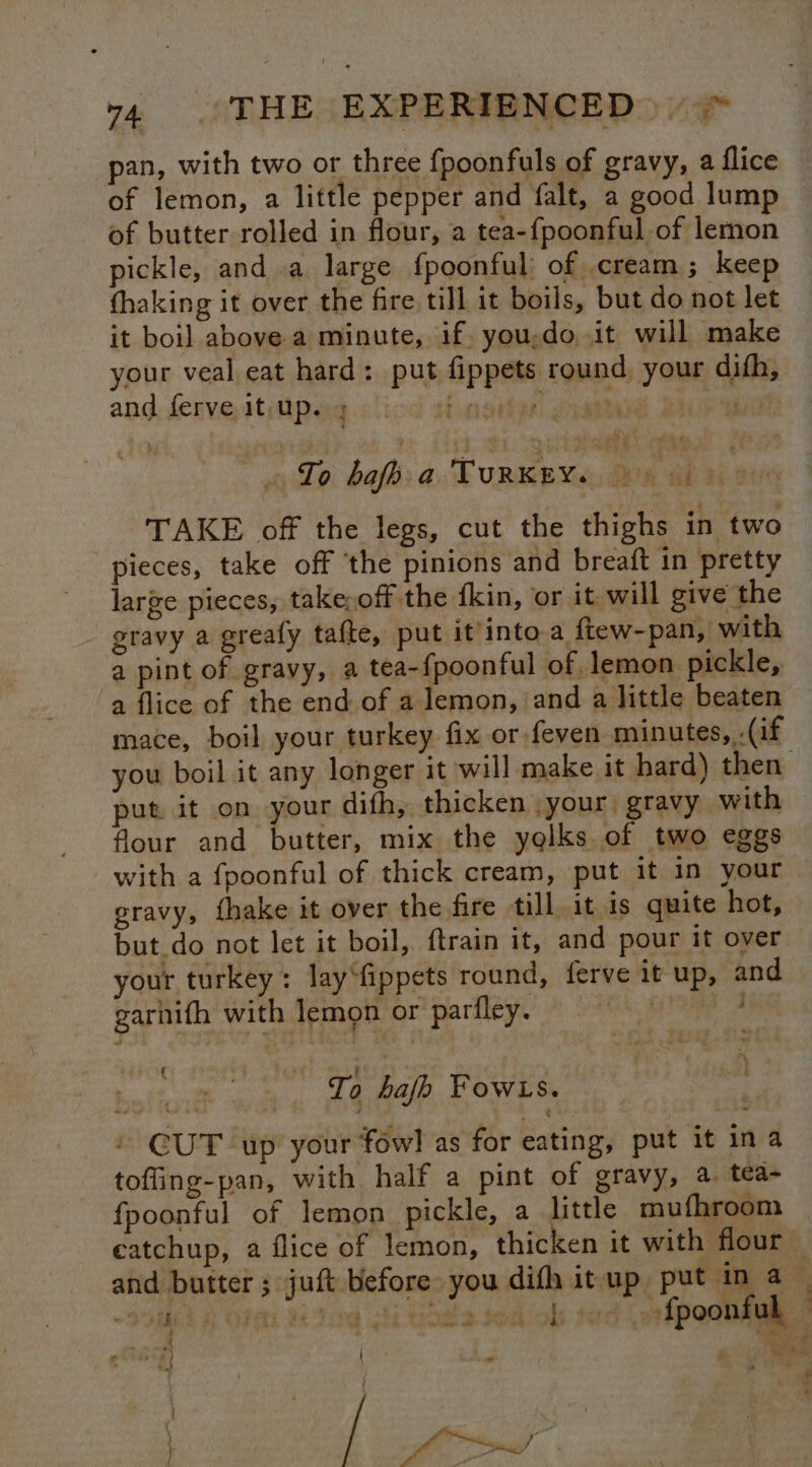 pan, with two or three fpoonfuls of gravy, a flice of lemon, a little pepper and falt, a good lump of butter rolled in flour, a tea-fpoonful of lemon pickle, and a large fpoonful: of cream; keep fhaking it over the fire till it boils, but do not let it boil above a minute, if. you;do, it will make your veal eat hard: put fippets round, your difh, and ferve it up. it oseen aes Be ey Lo. bafb: a. TuRKEY«:, 08 ab Me TAKE off the legs, cut the thighs in two pieces, take off ‘the pinions and breaft in pretty large pieces, takeoff the fkin, or it will give the gravy a greafy tafte, put it'into a ftew-pan, with a pint of gravy, a tea-fpoonful of lemon pickle, a flice of the end of a lemon, and a little beaten mace, boil your turkey fix or -feven minutes, .(if you boil it any longer it will make it hard) then put it on your difh, thicken .your gravy with flour and butter, mix the yelks of two eggs gravy, fhake it over the fire till, it is quite hot, but_do not let it boil, {train it, and pour it over your turkey: lay“fippets round, ferve it up, and garhith with lemon or parfley. © | “a est To hafh owls. / CUT up your fow! as for eating, put it ina toffing-pan, with half a pint of gravy, a. tea- fpoonful of lemon pickle, a little mufhroom 5 x sou ob tod ofpoonful { ond id + 4 nil if de ; bs
