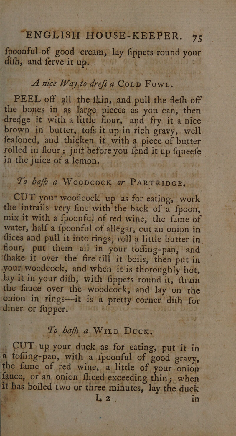 { “ENGLISH HOUSE:KEEPER. 45 fpoonful of good ‘cream, lay fippets round your difh, and ferve it up.” ~ ih BS 5 Vibe Be A Hige Way,to drefi a Conp Fowt. PEEL off all the fkin, and pull the fleth off the bones in as large pieces as you can, then dredge it with a little flour, and fry it a nice brown in butter, tofs it up:in rich gravy,. well feafoned, and thicken. it with a piece of butter rolled in flour; juft before you fend it up {queefe- in the juice of a lemon, Io bafo a Woopcock or PARTRIDGE, . CUT your woodcock up ‘as for eating, work the ‘intrails very fine with the back of a f{poon, mix it with a fpoonful of red wine, the fame of water, half a {poonful of allégar, cut an onion in flices and pull it into rings, roll’a little butter in. flour, put them all in your toffing-pan, and fthake it over the fire till it boils, then put in your woodcock, and when it is thoroughly hot, day it in your difh, with fippets round it, {train the fauce over the woodcock; and lay on the | onion in rings—it is’ a pretty corner dith for ‘diner or fupper. MEL Gli meal iy vhs To bah. a. Wiiv Ducx. ., CUT up your duck as for eating, put it in 4 tofling-pan, with a {poonful of good gravy, the fame of red wine, . a little of your onion ar or an onion fliced exceeding thin ;. when i has. boiled two or three minutes, lay the duck ~ L2. oan n ay 4 ie ian