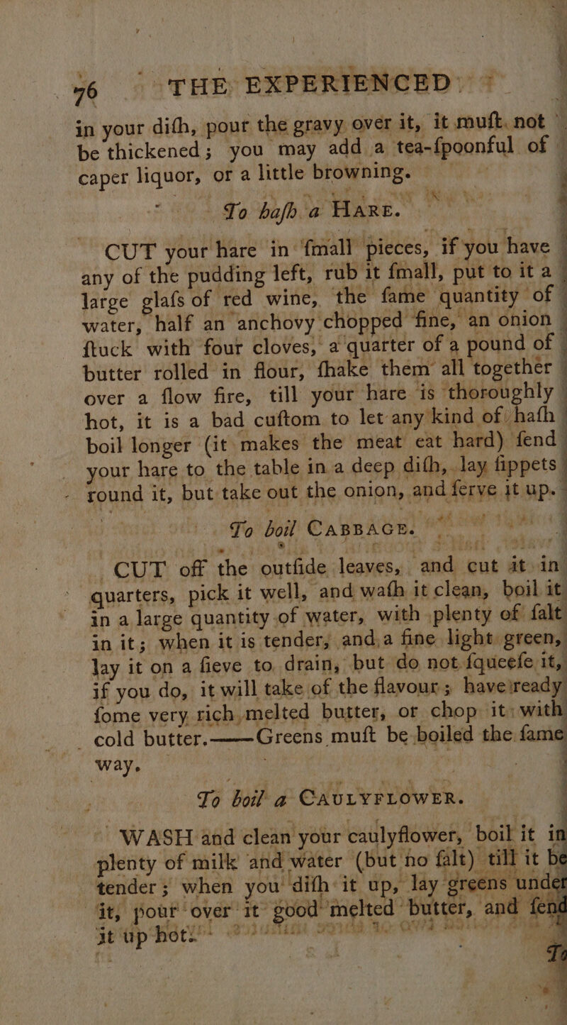 } i £ ¥ ‘3 46 | THE EXPERIENCED: 7 in your dith, pout the gravy over it, it mufk, not } be thickened; you may add a tea-fpoonful of | caper liquor, or a little browning, : + To bafh a Hare. CUT your hare in ‘fmall pieces, if you have any of the pudding left, rub it fmall, put to ita. large glafs of red wine, the fame quantity of © water, half an anchovy chopped ‘fine, an onion — {tuck with four cloves, a quarter of a pound of — butter rolled in flour, fhake them’ all together” over a flow fire, till your hare is thoroughly — hot, it is a bad cuftom to jee anptlein as bbueth boil longer (it makes the meat cat hard) fend your hare to the table in a deep dith, . lay fippets | round it, but take out the onion, and ferve jt up. ] a 1. 4 : a ee oe a ee or oT _—-. a en oS ‘Fo bol! Casnacn, oo % @). 5 Sighs Ae CUT off the outfide leaves, and cut it in - quarters, pick it well, and wath it clean, boil it. - Zh alarge quantity of water, with plenty of falt in it; when it is tender, and,a fine light green, lay it on a fieve to drain, but do not fqucefe it, if you do, it will take of the flavour; haveiready fome very rich, melted butter, or chop: it: with cold butter. Greens muft be boiled the. fame way. , 3 ! ———S Co boil a CAULYFLOWER. a WASH and clean your caulyflower, boil it in plenty of milk and water (but no falt) till it be on tender; when you’ dith it up, lay § reens undet 4 re bam it up hot. ue dab ba ¥ a “Gt, pout over it good’ melted butter, and fend S52 TET Sea tie O8 Pf sa AG Oe ee