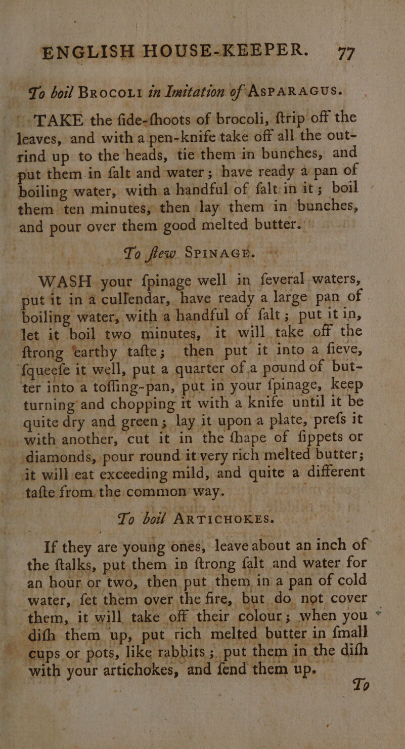 = _ To boil Brocout in Imitation of ASPAR AGUS. — TAKE the fide-thoots of brocoli, ftrip off the rind up to the heads, tie them in bunches, and put them in falt and water; have ready a pan of boiling water, with a handful of falt:in it; boil and pour over them good melted butter.’ To few SPinacE. , WASH. your {pinage well in feveral waters, put it in 4 cullendar, have ready a large pan of | boiling water, with a handful of falt; put it in, let it boil two minutes, it will. take off the ftrong ‘earthy tafte; then put it ‘into a fieve, fqueefe it well, put a quarter ofa pound of but- ter into a tofling-pan, put in your fpinage, keep turning and chopping it with a knife until it be quite dry and green; lay it upon a plate, prefs it tafte from, the common way. Pe ae