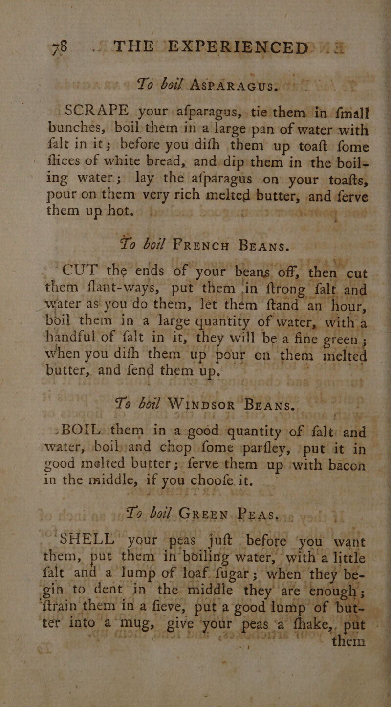 To bof AspARAGUS. °° SCRAPE your afparagus, tie them in {mall banches, boil them:in-a large pan of water with falt in it; before you difh them up toaft fome ilices of white bread, and dip them in the boil- ing water; lay the afparagus on your toafts, pour on them very rich melted butter, and ferve them up hot. |. SOURIS seine “nat Yo boil Prencn BrAns. “CUT the ends of your beans off, then cut them flant-ways, put them ‘in ftrong falt. an¢ water as: you do them, let them ftand an hour, boil them in a large quantity of water, with a handful of falt in it, they will be a fine green ; when you difh them up pour on them melted butter, and fend them up, — rage Ao): rT y To boil WINDSOR ‘BEANS. th 3 good melted butter ;. ferve them up ‘with bacon in the middle, if you choofe it. To, boil GREEN PEASe i: ysl) il SHELL’ your peas juft before ‘you want them, put them in boiling water, with a little falt and a lump of loaf {ugar ; when they be- gin to dent in the middle they are enough; ole ter into a mug, give ‘your peas ‘a thake,, pu WME Abbdais Hidok Di oe Angee ie TTP t t 2m a ty ok -