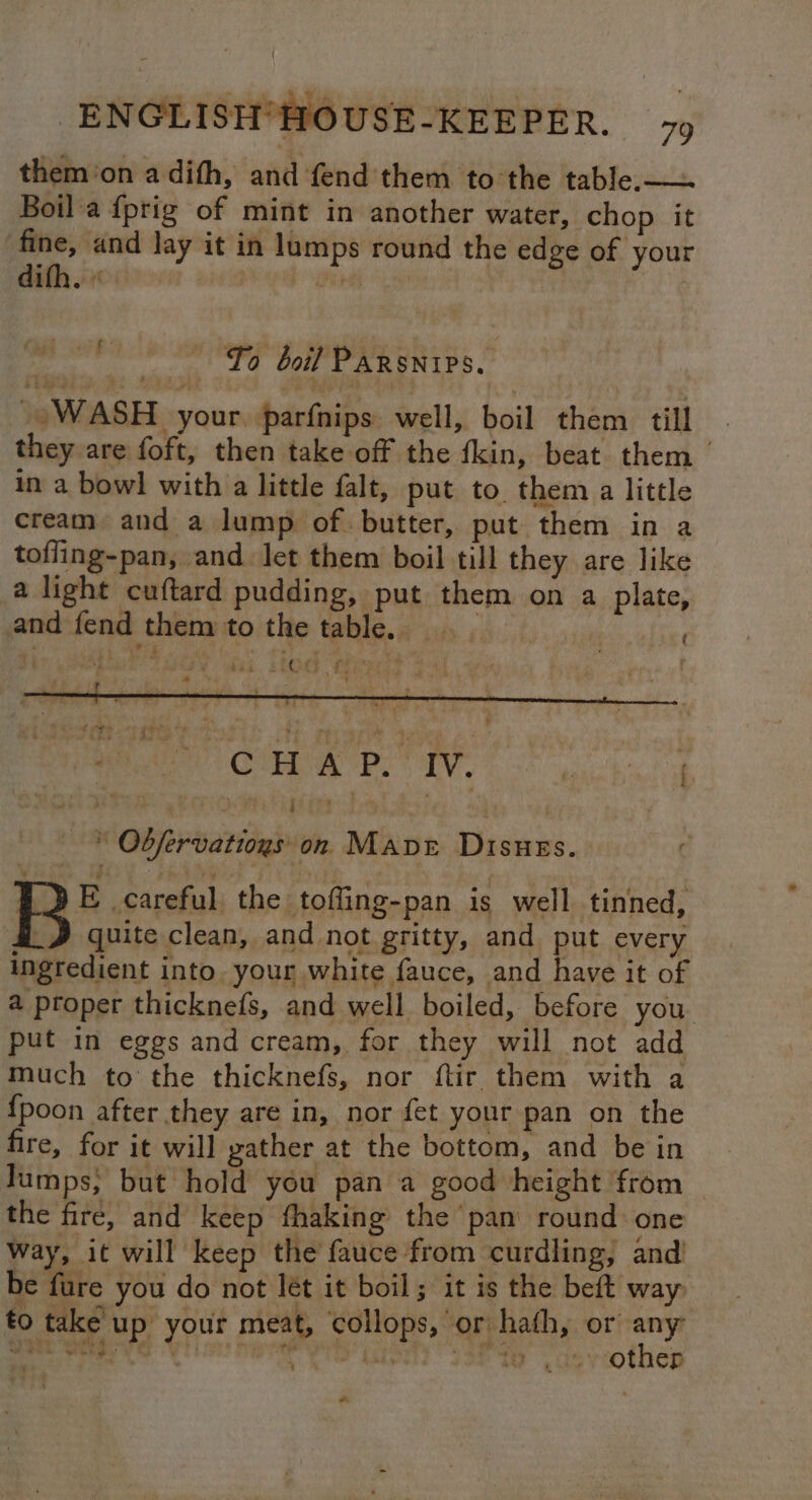 them'on a dith, and fend them to the table.—— Boil a fprig of mint in another water, chop it fine, and lay it in lumps round the edge of your eS “f¢ boil PARSNIPS.. WASH. your. parfnips: well, boil them. till they are foft, then take off the fkin, beat them | in a bowl with a little falt, put to. them a little cream, and a lump of. butter, put them in a tofling-pan, and let them boil till they are like a light cuftard pudding, put them on a plate, and fend them toitite, table. a ay ih.,t) ten oat , ‘ Had EEOAEF Or) ri y j i r L ' é ae CHAP. IV, urate f * Obfervatioyson Manet Disues. E careful the toffing-pan is well tinned, i J quite clean, and not gritty, and put every ingredient into your white fauce, and have it of a proper thicknefs, and well boiled, before you. put in eggs and cream, for they will not add much to the thicknefs, nor ftir them with a {poon after they are in, nor fet your pan on the fire, for it will gather at the bottom, and be in Jumps; but hold you pan a good height from the fire, and keep fhaking the pan round one way, it will keep the fauce from curdling, and’ be fure you do not Jét it boil; it is the beft way, to take up your meat, ‘collops, or hath, or a eit wig. a. ti ' bis pi by? pve “ET yy other “