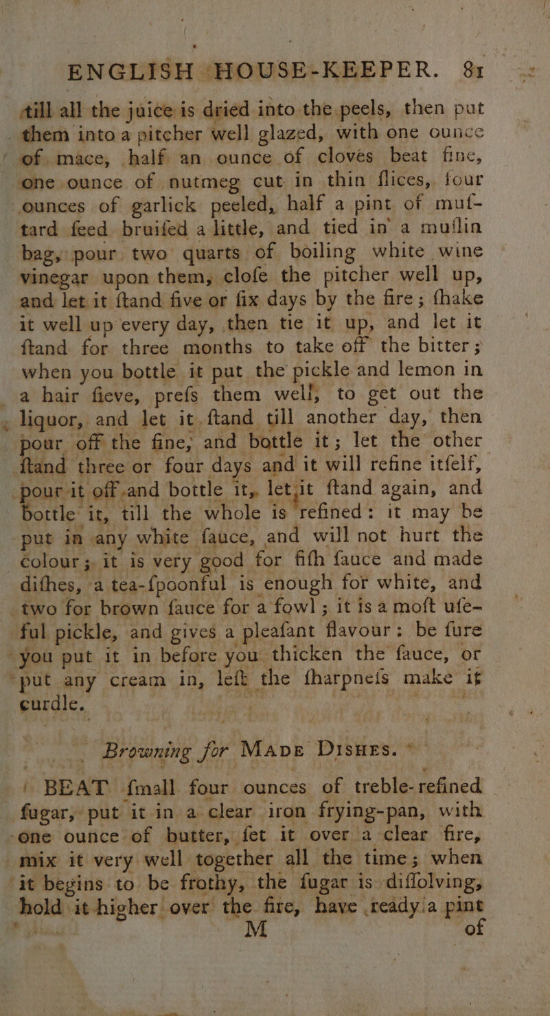 ill all the juice is dried into the.peels, then put _ them into a pitcher well glazed, with one ounce of mace, half an ounce of cloves beat fine, one ounce of nutmeg cut in thin flices, four ounces of garlick peeled, half a pint of mut- tard feed bruifed a little, and tied in a muitlin bag, pour two quarts of boiling white wine vinegar upon them, clofe the pitcher well up, and let it {tand five or fix days by the fire; {hake it well up every day, then tie it up, and let it ftand for three months to take off the bitter ; when you bottle it put the pickle and lemon in a hair fieve, prefs them well, to get out the . liquor, and let it ftand till another day, then pour off the fine; and bottle it; let the other pour it off and bottle it,, let it ftand again, and bottle it, till the whole is ‘refined: it may be “put in any white fauce, and will not hurt the colour; it is very good for fifh fauce and made dithes, a tea-fpoonful is enough for white, and two for brown fauce for a fowl ; it is a moft ufe- ful pickle, and gives a pleafant flavour: be fure “you put it in before you thicken the fauce, or “put any cream in, left the fharpneis make if curdle. ahi ee eee . Browning for Mave Disues. * ' BEAT fmall four ounces of treble-refined fagar, put it in a clear iron frying-pan, with ‘one ounce of butter, fet it over a clear fire, mix it very well together all the time; when it begins to be frothy, the fugar is diflolving, hold it -higher over i fire, have .ready.a pint