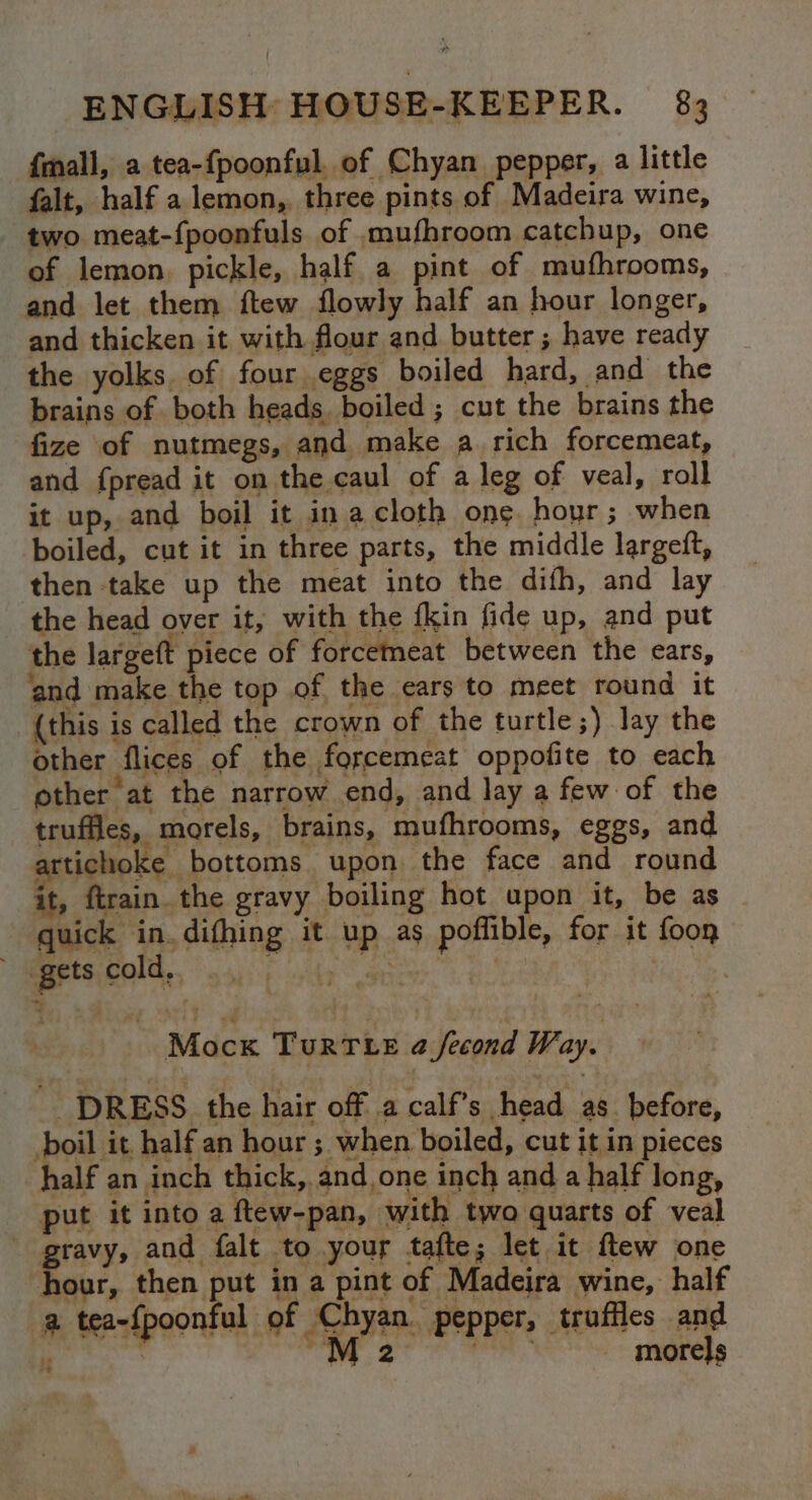 {mall, a tea-{poonful. of Chyan pepper, a little falt, half a lemon, three pints of Madeira wine, two meat-{poonfuls of mufhroom catchup, one of lemon pickle, half a pint of mufhrooms, and let them ftew flowly half an hour longer, and thicken it with flour and butter ; have ready the yolks. of four eggs boiled hard, and the brains of both heads. boiled; cut the brains the fize of nutmegs, and make a rich forcemeat, and {pread it on the caul of a leg of veal, roll it up, and boil it in acloth ong hour; when boiled, cut it in three parts, the middle largeft, then take up the meat into the difh, and lay the head over it, with the fkin fide up, and put the largeft piece of forcemeat between the ears, ‘and make the top of the ears to meet round it {this is called the crown of the turtle;) lay the other flices of the forcemeat oppofite to each other at the narrow end, and lay a few of the truffles, morels, brains, mufhrooms, eggs, and artichoke bottoms upon the face and round it, ftrain.the gravy boiling hot upon it, be as quick in.difhing it up as poffible, for it foon gets cold, ., Mock TurTLte a fecond Way. _ DRESS. the hair off .a calf’s head as. before, boil it half an hour ; when boiled, cut it in pieces half an inch thick, and,one inch and a half long, put it into a ftew-pan, with two quarts of veal gravy, and falt to your tafte; let it ftew one hour, then put in a pint of Madeira wine, half a tea-{poonful of Agpehs pepper, truffles and bs 4 WW 2 ‘ . 2 morels