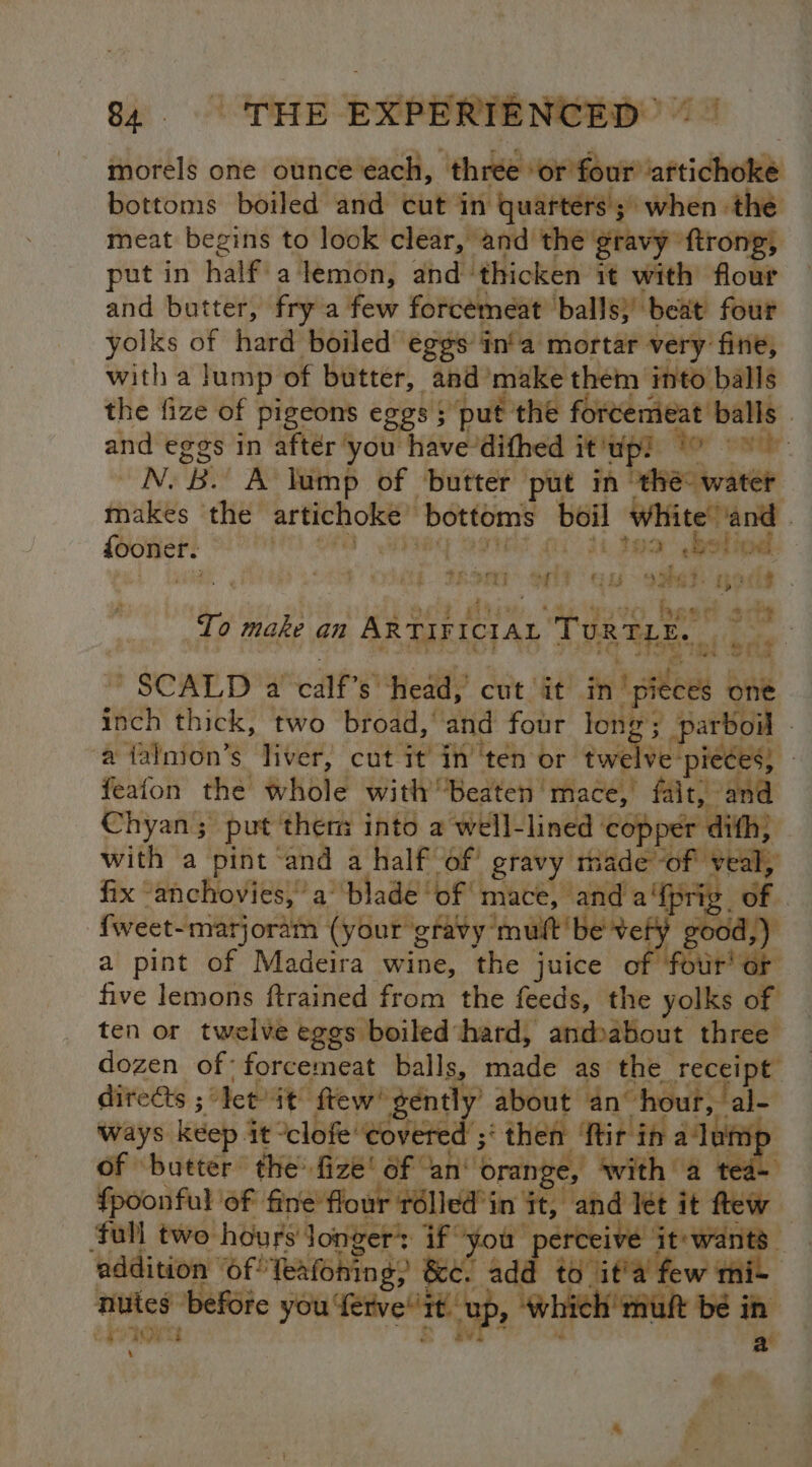 G4. EXPERIE NCED morels one ounce each, ‘chee eRe iapridtvese bottoms boiled and cut in quarters 5 when the meat begins to look clear, and ‘the gravy” firong, put in half a lemon, and- thicken it with flour and butter, fry a few forcemeat balls}’ beat four yolks of hard boiled’ ‘eggs in'a mortar very fine, with a lump of butter, and’ make them into balls the fize of pigeons eggs s ; put the forcemieat balls | and eggs in after you hhave-dithed it ‘up? Ror wot: oN BY A lump of butter put in ‘ehec water makes the artichoke” bottoms boil white ‘and | fooner. } (at 3am best howd. a an ee ae ee eee pod beet To make an ARTIFICIAL TuR TLE. ' SCALD a ia head, cut it mnt ai one inch thick, two broad,’ and four long; 5 parboil . ‘a falnion’s liver, cut it inten or twe ve! ‘pieces; 3 feafon the! whole with’ ‘Beaten mace, fait, and Chyan ; put thers into a well- lined copper dith) with a pint ‘and a half of’ gravy made SL Bs | fix “anchovies, a’ ‘blade of mace, and a‘fprig_ of , -{weet- ~matjoram (your gravy mutt be vef ; good,) a pint of Madeira wine, the juice of fotir' or five lemons ftrained from the feeds, the yolks of ten or twelve eggs boiled hard, andbabout three dozen of: forcemeat balls, made as the receipt directs ; “et it ftew! gently about an hour, al- ways keep it “clofe covered ;‘ then ‘ftir in a‘lomp of butter the fize! of ‘an‘ ‘orange, with a tea- fpoonful of 4 Be oe roe let it flew ‘full two hours longer’: he ceive it'wants addition ‘of’ Teafoning; so “ad ‘0 ita few mir nutes before oa Pate a | eee | ~S +