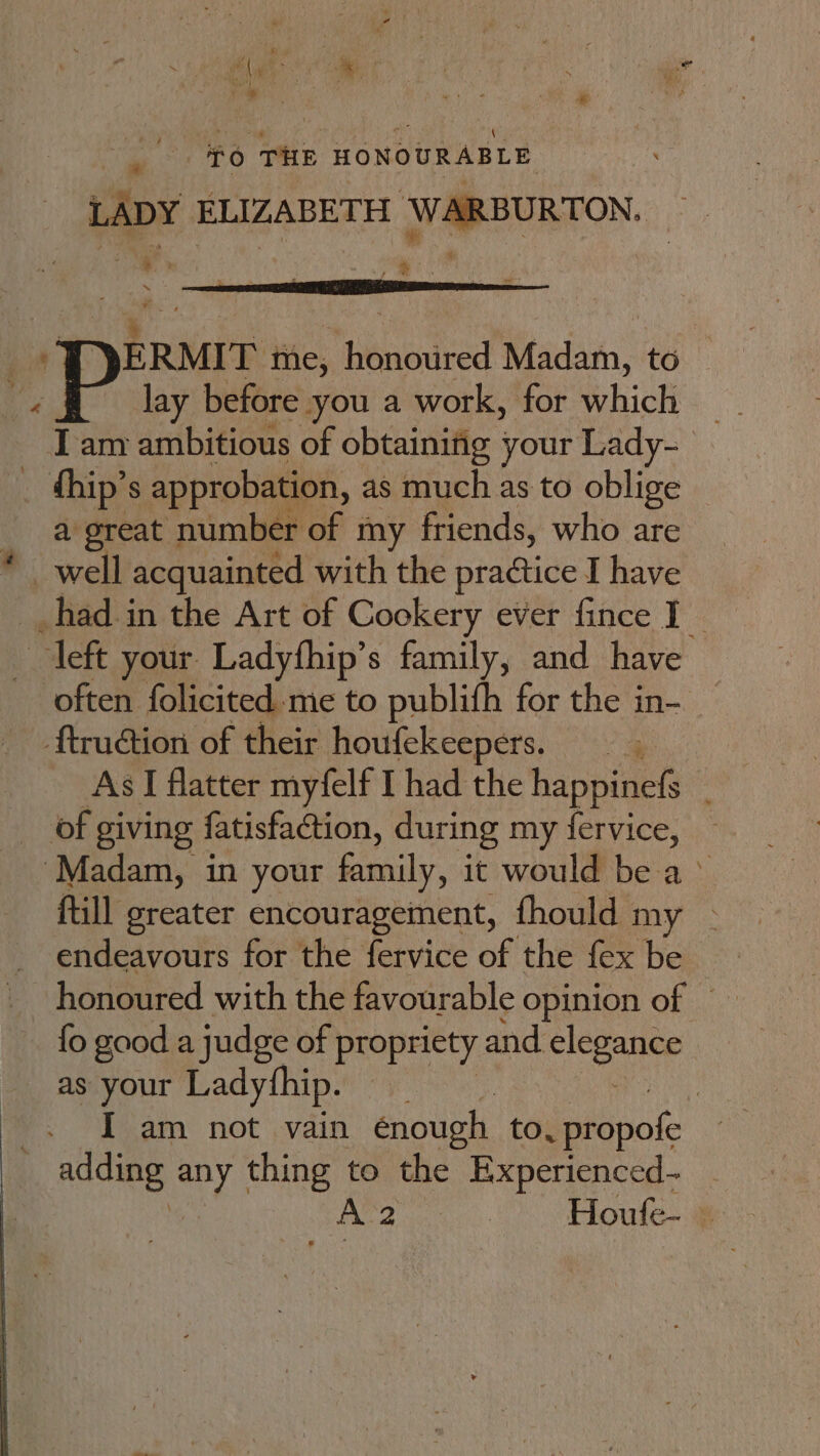 : ae 5 7 by 4 iy tee i Oh \, . yA { % yer i eae ae ; : nar rs if 6 THE HONOURABLE LADY ELIZABETH WARBURTON, _ ‘ae i fan , ERMIT tiie, ‘uneeivedt Madam, to © lay before you a work, for which I am ambitious of obtaining your Lady- a great | number of my friends, who are often folicited me to publifh for the in- As I flatter myfelf I had the happinefs | fill greater encouragement, fhould my - endeavours for the fervice of the fex be fo good a judge of propriety and eee as your Ladythip. ‘ae I am not vain énough to, peapate Houfe- —