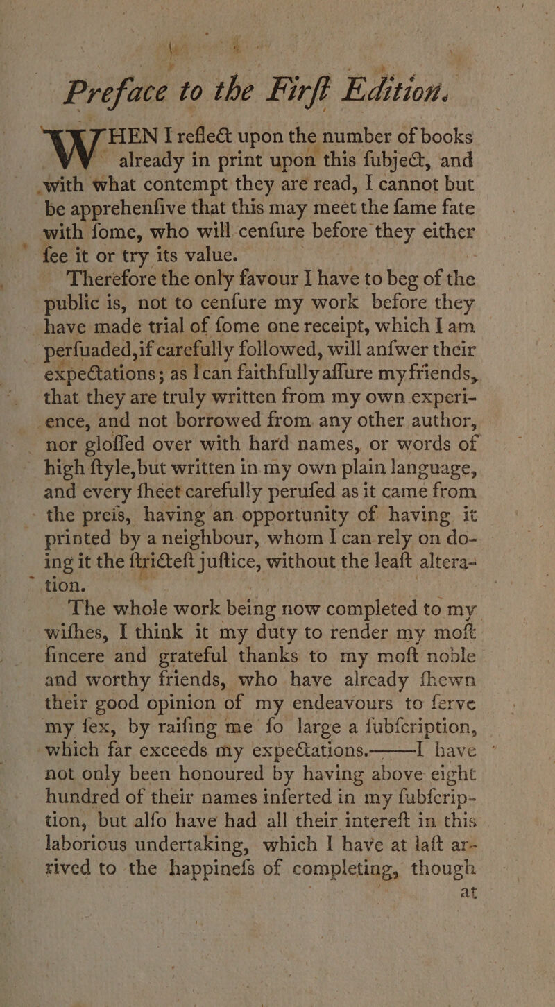 Preface to the Firft Edition. HEN I refled upon the number of books already in print upon this fubject, and with what contempt they are read, I cannot but be apprehenfive that this may meet the fame fate with fome, who will cenfure before they either fee it or try its value. Therefore the only favour I have to beg of the public is, not to cenfure my work before they have made trial of fome one receipt, which I am _ perfuaded, if carefully followed, will anfwer their expectations; as Ican faithfully affure my friends, that they are truly written from my own experi- -ence, and not borrowed from. any other author, | nor glofled over with hard names, or words of high ftyle, but written in my own plain language, and every fheet carefully perufed as it came from the preis, having an opportunity of having it printed by a neighbour, whom I can rely on do- — ing it the firicteft juftice, without the leaft altera- tion. _ The whole work being now completed tomy withes, I think it my duty to render my moft fincere and grateful thanks to my moft noble and worthy friends, who have already fhewn their good opinion ‘of my endeavours to ferve my fex, by raifing me fo large a fubfcription, which far exceeds my expectations———I have ° not only been honoured by having above eight hundred of their names inferted in my fubfcrip- tion, but alfo have had all their intereft in this laborious undertaking, which I have at laft ar- rived to the happinefs of completing, though