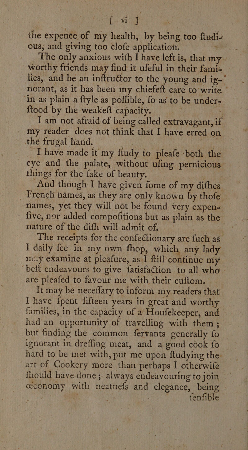 | eek the expenee of my health, by being too ftudi- ous, and giving too clofe application. “ The only anxious with I have left is, that my - worthy friends may find it ufeful in their fami- ‘in as plain a ftyle as poffible, fo as to be under- ftood by the weakefl capacity. _ | I am not afraid of being called extravagant, if. my reader does not think that I have erred on the frugal hand. Rae | are _T have made it my ftudy to pleafe both the eye and the palate, without ufing pernicious things for the fake of beauty. © ng i And though I have given fome of my difhes names, yet they will not be found very expen- - five, nor added compofitions but as plain as the nature of the dith will admit of. aes The receipts for the confe€tionary are fuch as I daily fee in my own fhop, which, any lady muy examine at pleafure, as I ftill continue my are pleafed to favour me with their cuftom. | It may be neceflary to inform my readers that Ihave {pent fifteen years in great and worthy families, in the capacity of a Houfekeeper, and had'an opportunity of travelling with them ; but finding the common fervants generally fo ignorant in drefling meat, and a good cook fo hard to be met with, put me upon ftudying the art of Cookery more than perhaps I otherwife {hould have done; always endeavouring to join fenfible ~