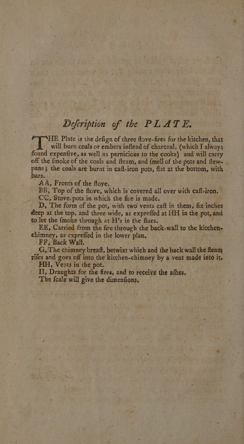 Defcription of the PLATE. Bios Plate is the defign of three ftove-fires for the kitchen, that will burn coals or embers inftead of charcoal, (which I always found expenfive, as well as pernicious to the cooks) and will carry off the {moke of the coals and fteam, and {mell of the pots and ftew- ‘pans; the coals. are burnt 1 in Caft-iron pots, flat at the bottom, with bars. . AA, Fronts of the ftove. BB, Top of the ftove, which is covered all over pan éafteivan. CC, Stove- pots in which the fire is made. - D, The form of the pot, with two vents caft in them, fix inches deep at the top, and three wide, as expreffed at HH in the pot, and to let the {moke through at-H’s in the flues. EE, Carried from the fire through the back-wall to the Eushety chimney, as expreffed in the lower plan, FF, Back Wall. G, The chimney breaft, betwixt which and the back wall the fteam rifes and goes off into the kitchen- ya shoe by a vent made into it. HH, Vents in the pot. Il, Draughts for the fires, and to receive the athes. The fcale will give the dimenfions.