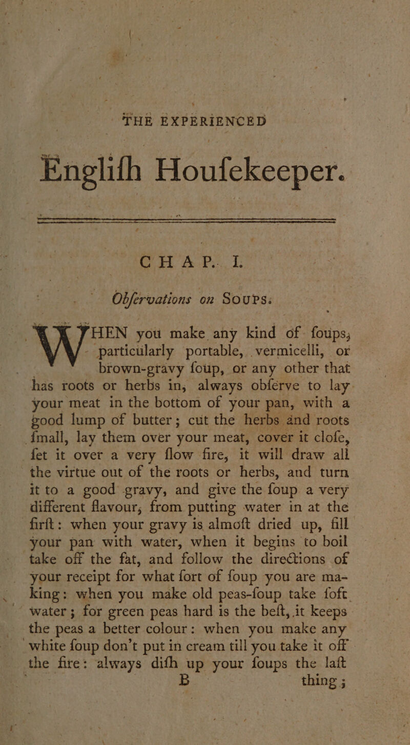 Engl Houfekeeper. OHA P.. I. Obfervations on Sours: ' « XK VHEN you make any kind of. foups, - particularly portable, vermicelli, or brown-gravy foup, or any other that has roots or herbs in, always obferve to lay your meat in the bottom of your pan, with a good lump of butter; cut the herbs and roots mall, lay them over your meat, cover it clofe, fet it over a very flow fire, it will draw all the virtue out of the roots or herbs, and turn it to a good gravy, and give the foup a very different flavour, from putting water in at the -firft: when your gravy is almoft dried up, fill your pan with water, when it begins to boil take off the fat, and follow the directions of your receipt for what fort of foup you are ma- king: when you make old peas-foup take foft _ water ; for green peas hard is the beft, it keeps | the peas a better colour: when you make any white foup don’t put in cream till you take it off the fire: always difh up ‘your foups the lait . B thing ;