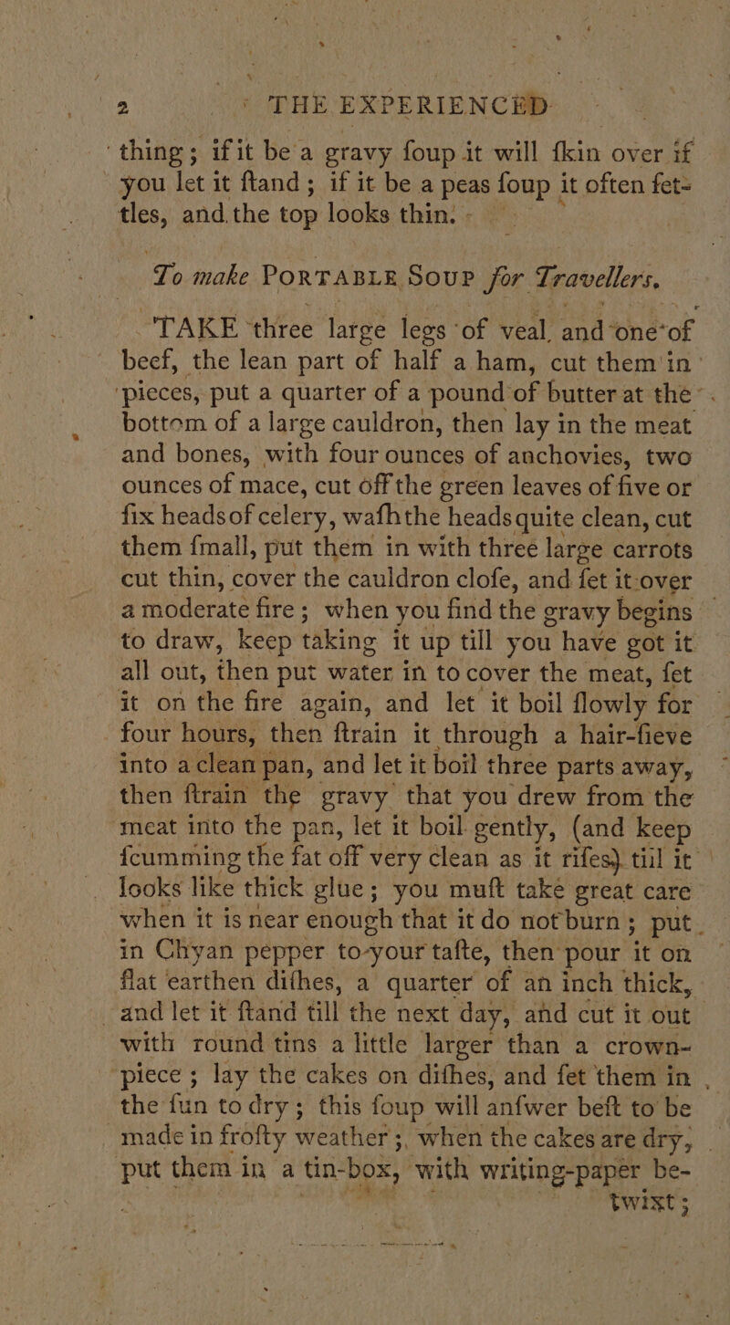 ‘thing; ifit bea gravy foup it will fkin over if you let it fland; if it be a peas foup it often fet= tles, and.the top looks thins: Lo make PORTABLE Soup for Travellers “TAKE three free lees: of veal. and: ‘one‘of beef, the lean part of half a ham, cut them'in&gt; ‘pieces, put a quarter of a pound of butter at the’. bottom of a large cauldron, then lay in the meat and bones, with four ounces of anchovies, two ounces of mace, cut off the green leaves of five or fix headsof celery, wafhthe heads quite clean, cut them {mall, put them in with three large carrots cut thin, cover the cauldron clofe, and fet it-over a moderate fire; when you find the gravy begins to draw, keep taking it up till you have got it all out, thes put water in to cover the meat, fet it on the fire again, and let it boil flowly for four hours, then ftrain it through a hair-fieve into aclean pan, and let it boil three parts away, then flrain the gravy that you drew from the ‘meat into the pan, let it boil gently, (and keep {cumming the fat off very clean as it rifes) til it Iooks like thick glue; you muft take great care when it is near enough that it do not burn ; put. in Chyan pepper to-your tafte, then pour it on flat earthen difhes, a quarter of an inch thick, and let it ftand till the next day, and cut it out | with round tins a little larger than a crown- piece’: lay tne: cakes on difhes, and fet them in . the fin to dry; this foup will anfwer beft to be made in frofty weather ;, when the cakesaredry, _ is them in a tin- “box, ‘with writing-paper be- twixt;