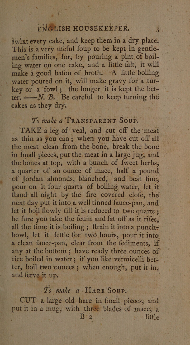 » | ENGLISH ‘HOUSEKEEPER. é iwixt every cake, and keep them ina dry place. This 1 is avery ufeful foup to be kept in gentle- men's families, for, by pouring a pint of boil- ing water on one cake, and a little falt, it will ‘make a good bafon of broth. ~A little boiling _ water poured on it; will make gravy for a tur- key or a fowl; the longer it is kept the bet- ter. ——N. ‘B. Be careful to keep turning the cakes as they dry: Ve makea Pa Weee eres Soup. TAKE a leg of veal, and cut off the-meat as thin as you can; when you have cut off all — the meat clean from the bone, break the bone in {mall pieces, put the. meat ina large jug, and the bones at top, with a bunch of {weet herbs, a quarter of an ounce of mace, half a pound -of Jordan almonds, blanched, and beat fine, pour on it four quarts of boiling water, let it ftand: all night by the fire covered clofe, the next day put it into a well tinned fauce- ~pan, and be fure you take the {cum and fat off as it rifes, all the time it is boiling ; ftrain it into a punch: bowl, let it fettle for two hours, pour it into a clean fauce-pan; clear from the fediments, if rice boiled in water; if you liké vermicelli bet-° ter, boil two ounces ; when enough, put it ian and fer agt up. Hee make a FLARE Soup. CUT: a large old hare in fmall pieces, and put it in a mug, with three blades of mace; a | B- As +&gt; * little.