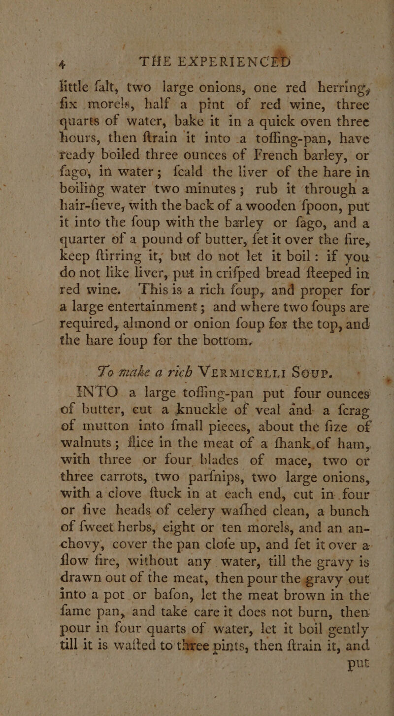 | i little falt, two large onions, one red herring, | fix mores, half a pint of red wine, three quarts of water, bake it in a quick oven three hours, then ftrain it into .a toffing-pan, have “ready boiled three ounces of French barley, or _fago, in water; fcald the liver of the hare in boiling water ‘two minutes; rub it through a hair-fieve, with the back of a wooden fpoon, put it into the foup with the barley or fago, and a quarter of a pound of butter, fet it over the fire, keep ftirring it, but do not let it boil: if you do not like liver, put in crifped bread fteeped in red wine. ‘This is a rich foup, and proper for. a large entertainment; and where two foups are required, almond or onion foup for the top, and the hare foup for the bottom. To make a rich VERMICELLI SOUP. ENTO. a large toffing-pan put four ounces of butter, eut a knuckle of veal and a ferag ef mutton into fmall pieces, about the fize of walnuts; flice in the meat of a fhank,of ham, with be ee or four blades of mace, two or three carrots, two parfnips, two large onions, — with a clove ftuck in at each end, cut in Saxe or five heads of celery wafhed clean, a bunch of fweet herbs, eight or ten morels, and an an- chovy, cover the pan clofe up, and fet it over a flow fire, without any water, till the gravy is drawn out of the meat, then pour the gravy out into a pot or bafon, let the meat brown in the fame pan, and take care it does not burn, then pour in four quarts of water, let it boil gently till it is s watt ed to asia pints, then ftrain it, and put