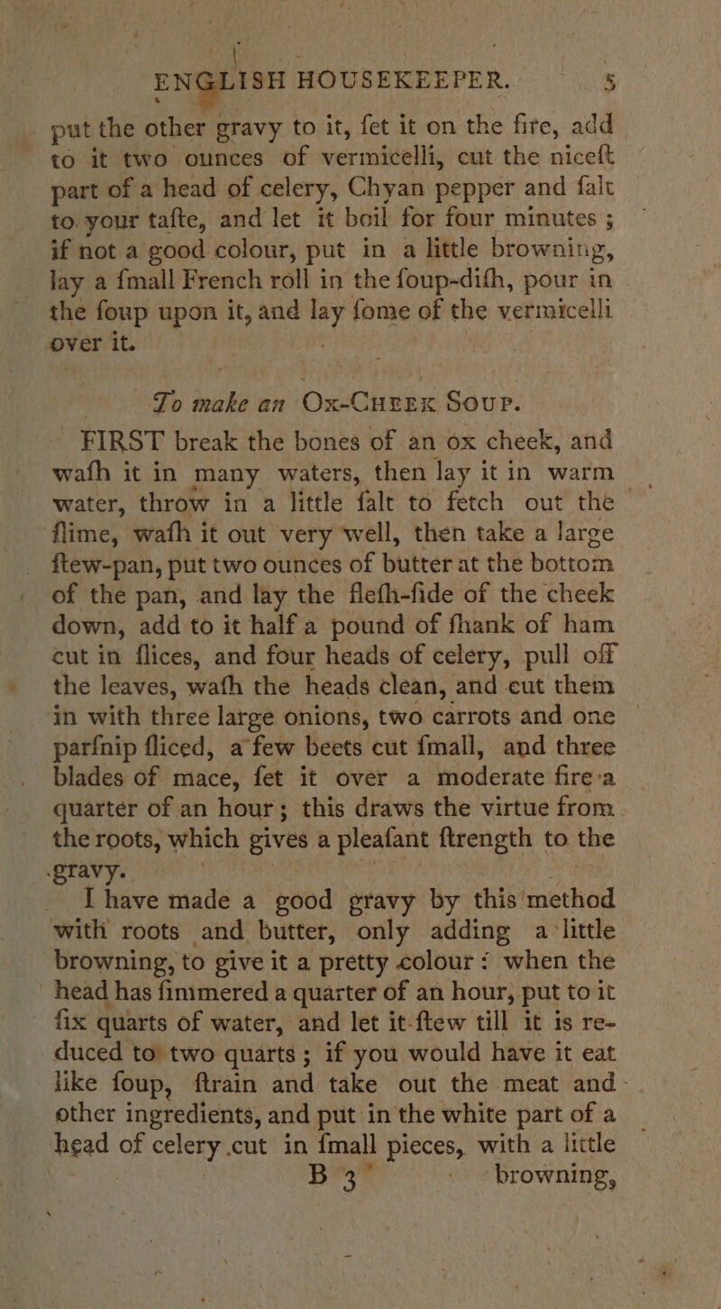 put the other gravy to it, fet it on ‘the fire, add to it two ounces of vermidelli, cut the niceft part of a head of celery, Chyan pepper and falt to. your tafte, and let it boil for four minutes ; if not a good colour, put in a little browning, lay a {mall French roll in the foup-dith, pour in the foup upon it, and vid fome of the vermicelli over it. : , pe make an Ox-Curex Sour. | FIRST break the bones of an ox cheek, and wath it in many waters, then lay it in warm flime, wath it out very well, then take a large ftew-pan, put two ounces of butter at the bottom of the pan, and lay the flefh-fide of the cheek down, add to it half a pound of fhank of ham cut in flices, and four heads of celery, pull off the leaves, wath the heads clean, and cut them in with three large onions, two carrots and one parfnip fliced, afew beets cut fmall, and three blades of mace, fet it over a wioderate fire-a. . quarter of an hour; this draws the virtue from. the roots, which gives a pleafant ftrength | to. the gravy. . [have made a good gravy by this’ used with roots and butter, only adding alittle browning, to give it a pretty colour { when the head has finimered a quarter of an hour, put to it fix quarts of water, and let it-ftew till it is re- duced to two quarts; if you would have it eat like foup, ftrain and take out the meat and- other ingredients, and put in the white part of a Aged of celery. cut in {mall pieces, with a little BY 6 Gaeta browning,