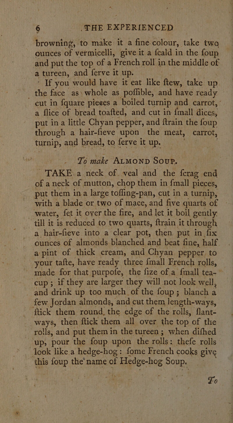 browning, to make it a fine colour, eke twa ounces of vermicelli, give it a fcald in the foup and put the top of a French roll in the middle of a tureen, and ferve it up. - If you would have it eat like ftew, take up the face as) whole as poflible, and have ready cut in {quate pieees a boiled. turnip and carrot, ’ a flice of bread toafted, and cut in {mall nae put ina little Chyan pepper, and ftrain the foup through a hair-fieve upon the meat, carrot, turnip, and bread, to ferve it up. To make ALMOND Soup. TAKE. a neck of. veal and the ferag end of aneck of mutton, chop them in {mall pieces, put them ina large tofling-pan, cut in a turnip, with a blade or two of mace, and five quarts of - . water, fet it over the fire, and let it boil gently. till it is reduced to two quarts, ftrain it through a hair-fieve into a clear pot, then put in fix ounces of almonds blanched and beat fine, half a pint of thick cream, and Chyan pepper. to your tafte, have ready three fmall French rolls, - made for that purpofe, the fize of a fmall tea- cup; if they are larger they will not look well, and drink up too much of the foup; blanch a few Jordan almonds, and cut them length-ways, ‘flick them round, the edge of the rolls, flant- ways, then ftick them -all over the top of the ‘roils, and put them in the tureen; when difhed ‘up, pour the foup upon the rolls: thefe rolls” look like a hedge-hog: fome French cooks give _ this ae the'name of i Nagler bog Sry Lo