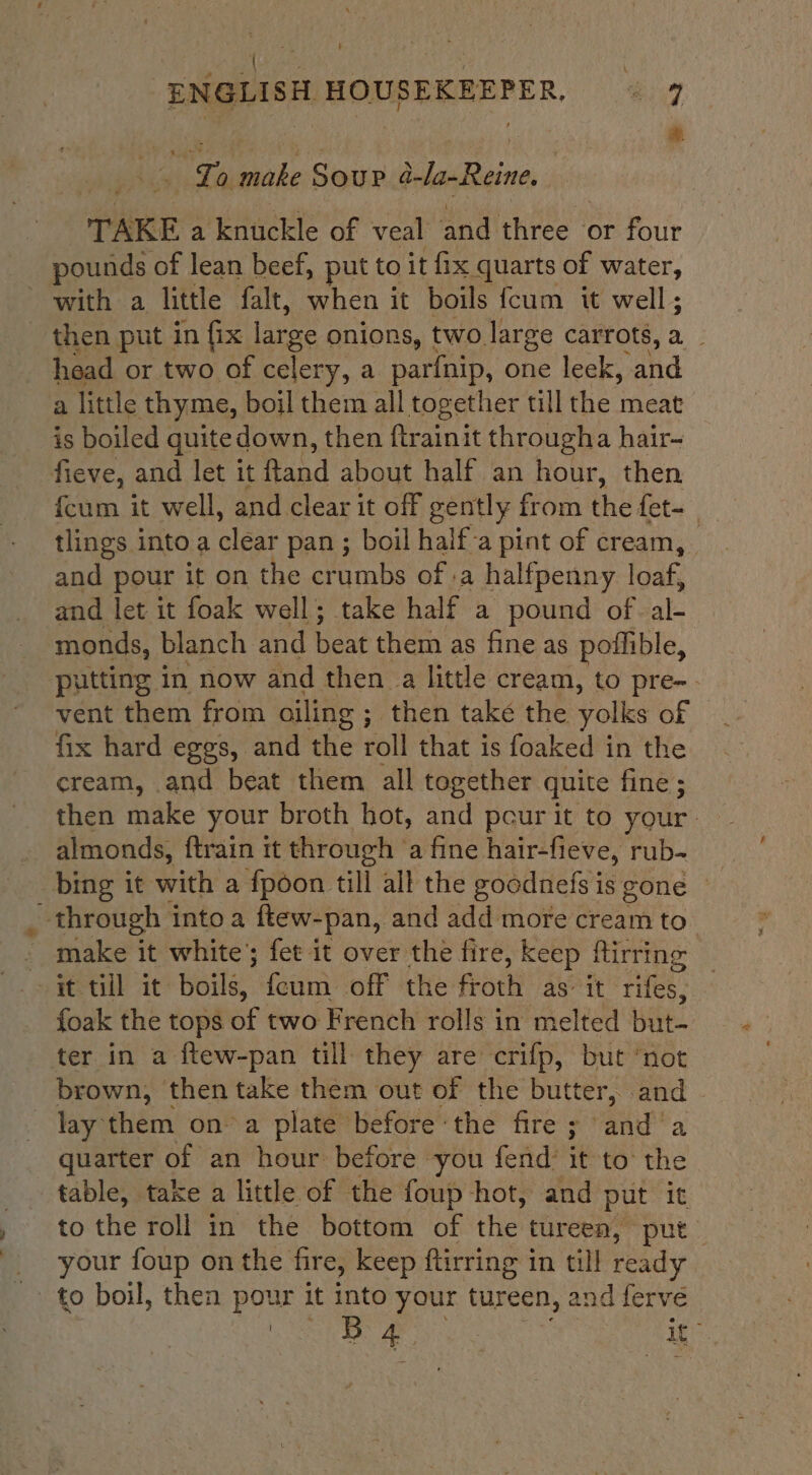 ENGLISH HOUSEKEEPER. “9 were a. vibe Soup DalaeBecine | TAKE a knuckle of veal and three or four pounds of lean beef, put to it fix quarts of water, with a little falt, when it boils {cum it well ; then put in fix large onions, two large carrots, a head or two of celery, a parfnip, one leek, and a little thyme, boil them all together till the meat is boiled quitedown, then ftrainit througha hair- fieve, and let it fland about half an hour, then {cum it well, and clear it off gently from thu fet- tlings into a ane pan ; boil half-a pint of cream, and pour it on the crumbs of .a halfpenny loaf, and let it foak well; take half a pound of. al monds, blanch and beat them as fine as poffible, putting in now and then a little cream, to pre-. vent them from oiling ; then take the yolks of fix hard eggs, and the roll that is foaked in the cream, and beat them all together quite fine ; then make your broth hot, and pcur it to your: almonds, ftrain tt through ‘a fine hair-fieve, rub- through into a ftew- -pan, and add more cream to” make it white’; fet it over the fire, keep firring it till it: Woile’ feum off the froth as: it fife foak the tops of two French rolls in melted but- ter in a ftew-pan till they are crifp, but ‘not brown, then take them out of the butter, and lay them ona plate before-the fire ; anda quarter of an hour before you fend’ it to’ the table, take a little of the foup hot, and put it to the roll in the bottom of the tureen, put _ your foup on the fire, keep ftirring in till ready - to boil, then pour it into your tureen, and ferve PRI Be eat it”