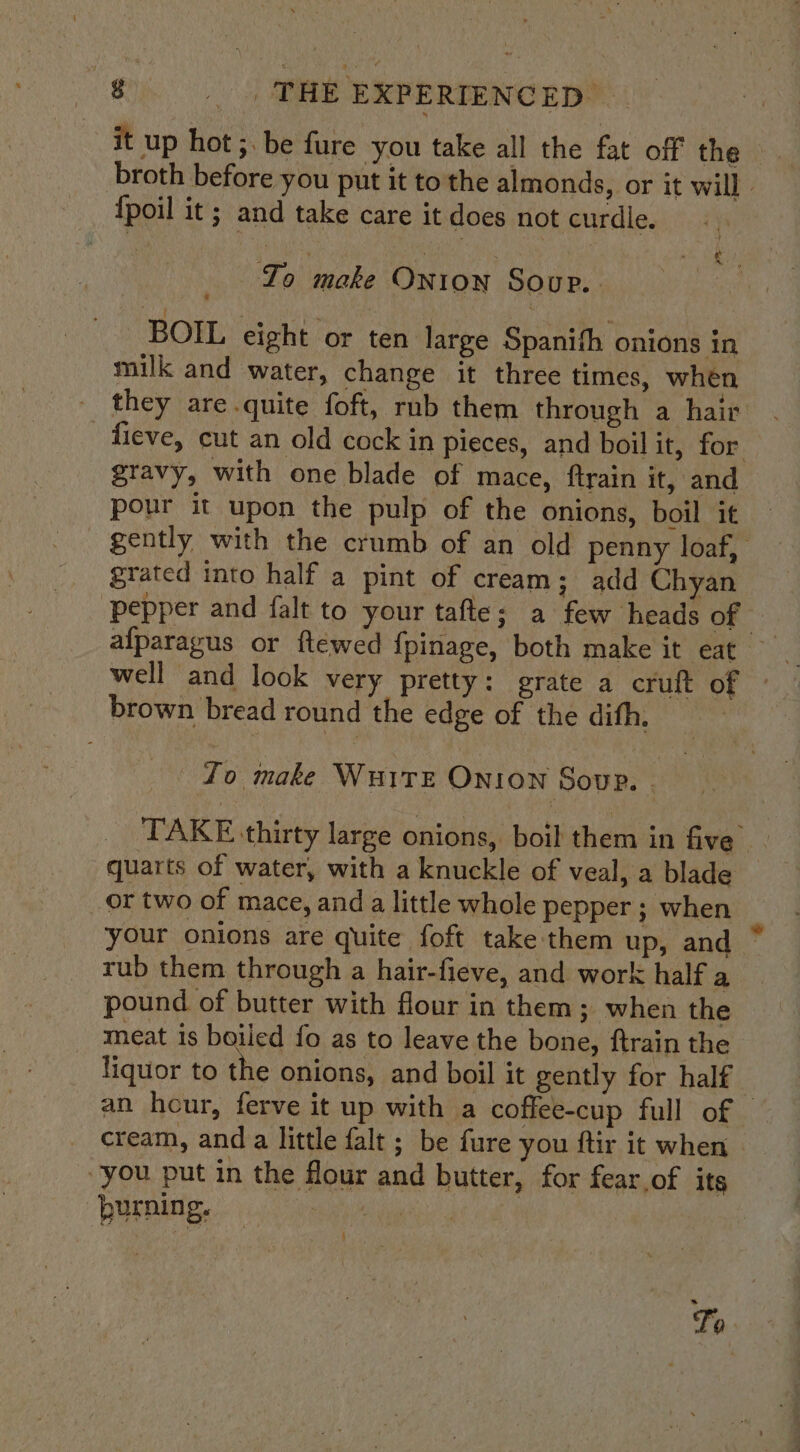 it up hot ;. be fure you take all the fat off the broth before you put it to the almonds, or it will - {poil it ; and take care it does not curdle. To make Onton Sour. _ BOIL eight or ten large Spanith onions in milk and water, change it three times, when they are.quite foft, rnb them through a hair - fieve, cut an old cock in pieces, and boil it, for gravy, with one blade of mace, ftrain it, and pour it upon the pulp of the onions, boil it gently with the crumb of an old penny loaf, grated into half a pint of cream; add Chyan pepper and falt to your tafte; a few heads of © well and look very pretty: grate a cruft of © brown bread round the edge of the dith, , fo make WHITE ONION Soup. . TAKE thirty large onions, boil them in five quarts of water, with a knuckle of veal, a blade or two of mace, and a little whole pepper ; when your onions are quite foft take them up, and ° rub them through a hair-fieve, and work half a pound of butter with flour in them; when the meat is boiled fo as to leave the bone, ftrain the liquor to the onions, and boil it gently for half an hour, ferve it up with a coffee-cup full of — cream, anda little falt ; be fure you ftir it when you put in the flour and butter, for fear.of its burning. : OL Ie To