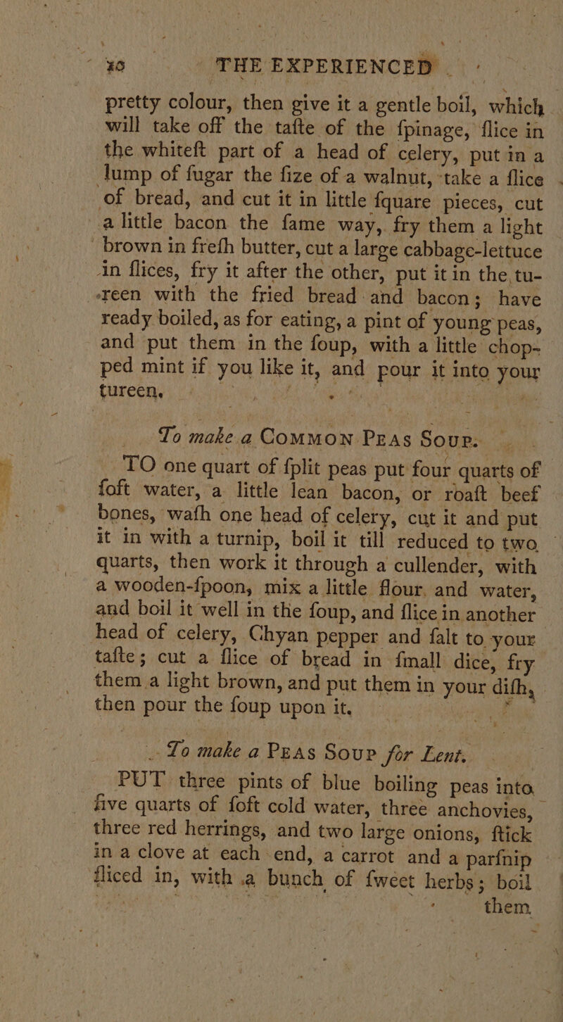 pretty colour, then give it a gentle boil, which. will take off the tafte of the fpinage, flice in the whiteft part of a head of celery, put ina lump of fugar the fize of a walnut, ‘take a flice of bread, and cut it in little fquare pieces, cut a little bacon the fame way, fry them a light _ brown in frefh butter, cut a large cabbage-lettuce in flices, fry it after the other, put it in the, tu- reen with the fried bread and bacon; have ready boiled, as for eating, a pint of young peas, and put them in the foup, with a little chop- ped mint if you like it, and pour it into your tureen, ee en he tes To make a COMMON Pras Sour: TO one quart of fplit peas put four quarts of {oft water, a little lean bacon, or roaft beef bones, wath one head of celery, cut it and put it in with a turnip, boil it till reduced to two. quarts, then work it through a cullender, with a wooden-fpoon, mix a little flour. and water, and boil it well in the foup, and flice in another — head of celery, Chyan pepper and falt to your tafte; cut a flice of bread in {mall dice, fry them a light brown, and put them in your difh, then pour the foup upon it, Merit ar . Lo make a Peas Soup for Lent. PUT three pints of blue boiling peas inta five quarts of foft cold water, three anchovies, three red herrings, and two large onions, ftick in a clove at each end, a carrot and a parfnip fliced in, with .a bunch of {weet herbs; boil tae | mer ots them, ~