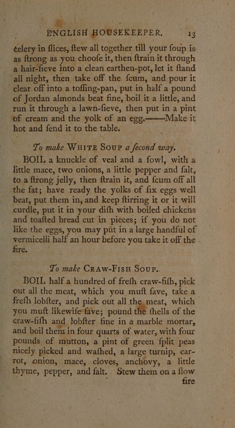 \ éelery in flices, ftew all together till your foup i is as ftrong as you choofe it, then ftrain it through ail night, then take off the fcum, and pour it clear off into a tofling-pan, put in half a pound of Jordan almonds beat fine, boil it a little, and ~ run it through a lawn-fieve, then put in a pint ‘of cream and the yolk of an egg.——Make it hot and fend it to the table. . To make WuiTE Sour a fecond way. _ BOIL a knuckle of veal and a fowl, with a _ little mace, two onions, a little pepper and falt, to a ftrong jelly, then ftrain it, and {cum off all the fat; have ready the yolks of fix eggs well beat, put them in, and keep ftirring it or it will curdle, put-it in your difh with boiled chickens and toafted bread cut in pieces; if you do not like the eggs, you may pit in a large handful of vermicelli half an hour before you take it off the . fire. . To make Cnaw-Fisit BOUR..), _ BOIL half a hundred of freth craw-fith, pick _ out all the meat, which you, muft fave, takes freth lobfter, and pick out all the meat, which © you muft likewife fave; pound the fhells of the craw-fifh and lobfter fine in a marble mortar, and boil then in four quarts of water, with four pounds of mutton, a pint of green {phic peas nicely picked and wathed, a large turnip, car- | _ Tot, onion, mace, cloves, anchovy, a little 7 thyme, Pepper | and falt. Stew them on a flow | a