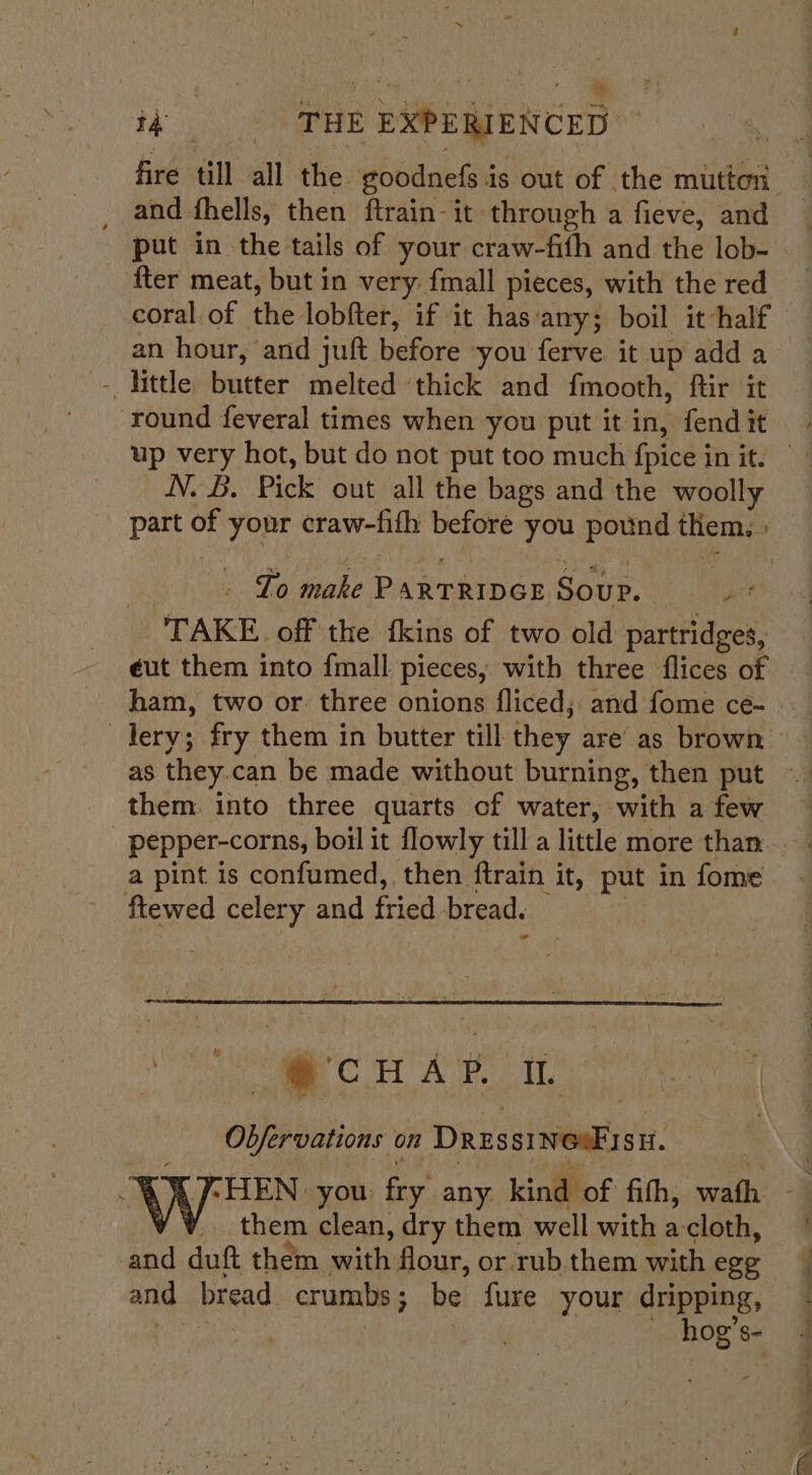 tke aE : EXPERIENCED , and fhells, then ftrain-it through a fieve, and {ter meat, but in very. fmall pieces, with the red an hour, and juft before ‘you ferve it up add a - little haieter melted thick and fmooth, ftir it round feveral times when you put it in, fend it up very hot, but do not put too much fpice | in it. N. B. Pick out all the bags and the woolly ee ete Bahieed Soup. ra “TAKE off the fkins of two old partridges, ham, two or three onions fliced; and fome ce- them. into three quarts of water, with a few a pint is confumed, then ftrain it, put in fome ftewed celery and fried bread. Oversations on DRESSI wok SH. them clean, dry them well with a-cloth, and duft them with flour, or rub them with ege pit bread crumbs ; ; be: fure your dripping,