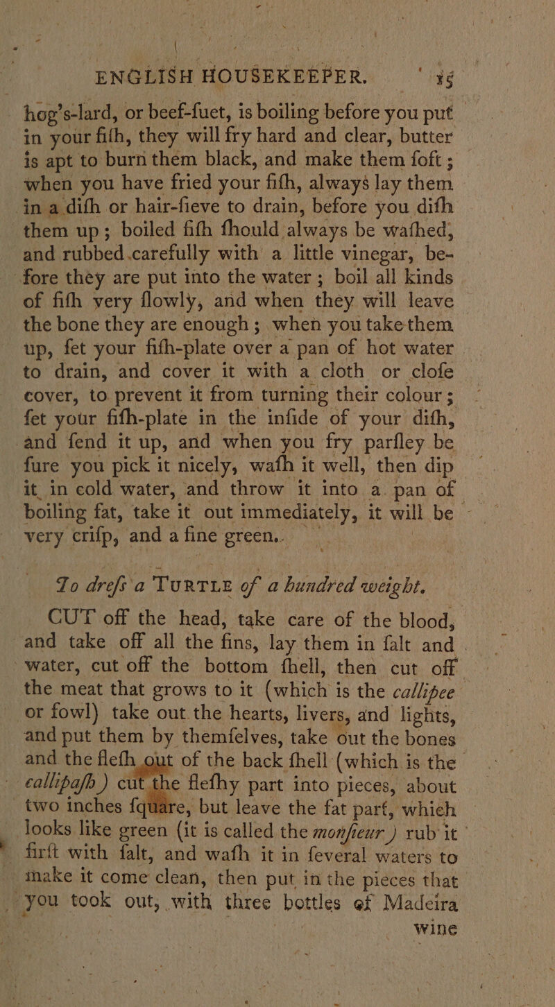 | . ENGLISH HOUSEKEEPER, 5 _ hog’s 's-lard, or beef-fuet, is boiling before you put in your fith, they will fry hard and clear, butter is apt to burn them black, and make them foft ; when you have fried your fith, always lay them inks. dith or hair-fieve to deans before you. dith them up; boiled fith fhould ‘always be wathed, and rubbed.carefully with a little vinegar, be- fore they are put into the water ; boil all kinds of fifh very flowly, and when they will leave | the bone they are enough ; when you take them up, fet your fifh-plate over a pan of hot water . to drain, and cover it with a cloth or clofe cover, to prevent it from turning their colour ; fet your fifh-plate in the infide of your ‘dith, and fend it up, and when you fry parfley be fure you pick it nicely, wafh it well, then dip it, in cold water, and throw it into a. pan of very. crifp, and a BAG green... Zo drefs a Torrie of a bindeed weight. CUT off the head, take care of the blood, and take off all the fins, lay them in falt and . water, cut off the bottom fhell, then cut off the meat that grows to it (which | is the callipee” or fowl) take out the hearts, livers, and lights, and put them by themfelves, take out the bones and the flefh gut of the back fhell (which is the : -callipafp ) cut the flefhy part into pieces, about _ two inches {quare, but leave the fat part, which — make it come clean, then put in the pieces that | you took out, with three ben es of Madeira | wine