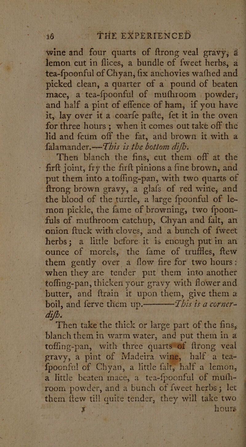 wine and four quarts of trong veal gravy; 4 ~-Jemon cut in flices, a bundle of fweet herbs, a picked clean, a quarter of a pound of beaten and half a. pint of effence of ham, if you have it, lay over it a coarfe patte, fet it in the oven for three hours ; when it comes out take off the Tid and feum off: the fat, and brown it with a - falamander.— This is the uals ai[b. firtt j joint, fry the firft pinions a fine brown, and ftrong brown eravy, a glafs of red wire, and the blood of the turtle, a large fpoonful of le- fuls of mufhroom catchup, Chyan and falt, an herbs; a little before. it is enough put in an ounce of morels, the fame of truffles, ftew ‘when they are tender put them into anothet -toffing-pan, thicken your gravy with Hower and butter, and ftrain it upon them, give them a boil, and ferve them up-———Tbis is a corner dp. Then take the thick or large part. of the fins, blanch them in warm water, and put them in a tofling-pan, with three quarts@@f ftrong veal ‘pravy, a pint of Madeira wime, half’ a tea- _ fpoonful of Chyan, a little falt; half a lemon, a little beaten mace, a tea-fpoonful of muth- room: powder, and a bunch of {weet herbs; let