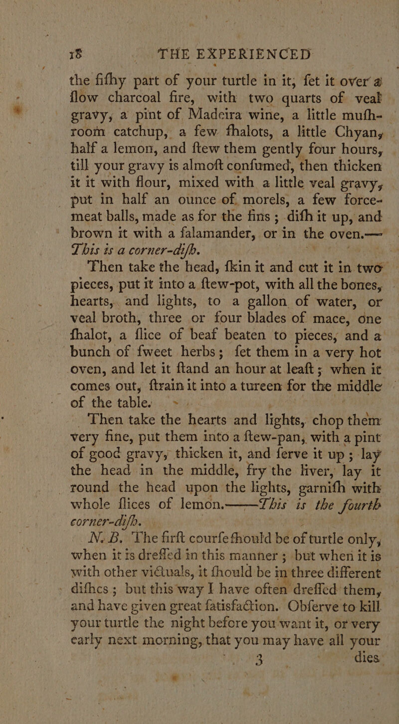 the fifhy part of your turtle in it; fet it over a flow charcoal fire, with two quarts of veal gravy, a pint of Madeira wine, a little mufh-_ room catchup, a few fhalots, a little Chyan, — half a lemon, and ftew them gently four hours, | till your gravy is almoft confumed, then thicken it it with flour, mixed with a little veal gravy, _ put in half an ounce of, morels, a few force- meat balls, made as for the fins ; .difh it up, and ' brown it with a falamander, or in the oven.— This és a corner-ai/p. e i Then take the head, fkin it and cut it in two pieces, put it into a ftew-pot, with all the bones, hearts, and lights, to a gallon of water, or veal broth, three or four blades of mace, one fhalot, a flice of beaf beaten to pieces, and a bunch of {weet herbs; fet them in a very hot oven, and let it ftand an hour at leaft ; when it - comes out, ftrain it into a tureen for the gp of the table: . &gt;» Then take the hearts and lights, chop theitr very fine, put them into a ftew-pan, with a pint of good gravy, thicken it, and ferve it up ; lay the head in the middle, fry the liver, lay: it _ round the head upon the ae garnith with whole flices of lemon. This is the fourth corner-aifp. N.B. The firkt courfefhould be lof turtle only, when itis dreflcd in this manner ; but when it is with other victuals, it fhould be ir three different . dithcs ; but this way I have often drefled them, and have given great fatisfaction. Obferve to kill your turtle the night before you want it, or very early next morning, that you may have ‘all your is JG at Mee OLeS.