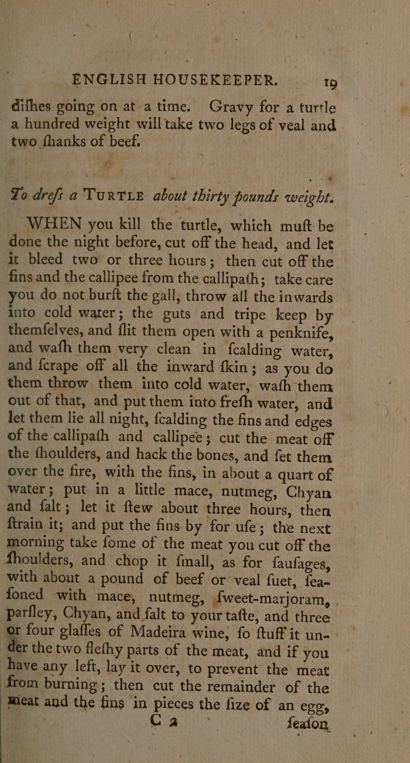 | ENGLISH HOUSEKEEPER. 19 difhes going on at atime. Gravy for a turtle a hundred weight will take two legs of veal and two {hanks of beef. Ah To drefs a TURTLE about thirty pounds weight. WHEN you kill the turtle, which muft be © done the night before, cut off the head, and let it bleed two or three hours; then cut off the fins and the callipee from the callipath; take care you do not burft the gall, throw all the inwards into cold water; the guts and tripe keep by themfelves, and flit them open with a penknife, and wafh them very clean in fcalding water, , and {crape off all the inward fkin; as you do them throw them into cold water, wath them out of that, and put them into frefh water, and let them lie all night, fcalding the fins and edges of the callipath and callipee; cut the meat off the fhoulders, and hack the bones, and fet them — over the fire, with the fins, in about a quart of Water; put in a little mace, nutmeg, Chyan and falt; let it ftew about three hours, then firain it; and put the fins by for ufe; the next _ ae fome of the meat you cut off the oulders, and chop it finall, as for faufages, with about a pound of beef or veal fuet, fea foned with mace, nutmeg, {weet-marjoram, . parfley, Chyan, and falt to your tafte, and three : four glaffes of Madeira wine, fo ftuff it un-- Ger the two flefhy parts of the meat, and if you have any left, lay it over, to prevent the meat from burning; then cut the remainder of the Meat and the fins in pieces the fize of an ego, a aas feafon,