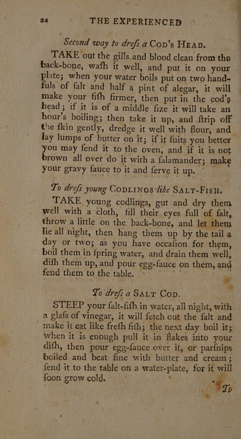 Second way to drefi a Cov’s HEAD. | TAKE out the gills.and blood clean from the back-bone, wafh it well, and put it on your plate; when your water boils put on two hand- fuls of falt and half a pint of alegar, it will make your fith firmer, then put in the cod’s head ; if it is of a middle fize it will take an hour’s boiling; then take it up, and ftrip off . the fkin gently, dredge it well with flour, and lay lumps of butter on it; if it fuits you better - you may fend it to the oven, and if it is not — brown all over do it with a falamander; make *% “ your gravy fauce to it and ferve it up. ~ To drefs young Copiines ike SALT-Fisu. TAKE young codlings, gut and dry them well with a cloth, fill their eyes full of falt, throw a little on the -back-bone, and let them - lie all night, then hang them up by the tail a day or two; as you have occafion for them, boil them in {pring water, and drain them well, difh them up, and pour egg-fauce on them, and fend them to the table. + °° “* ” sig * To drefi a Saur Cop. STEEP your falt-fith in water, all night, with. a glafs of vinegar, it will fetch out the falt and make it eat like freth fith; the next day boil it; . when it is enough pull it in flakes into your dith, then pour egg-fauce over it, or par{nips boiled and beat. fine with butter and cream ; fend it to the table on a water-plate, for it will foon grow cold, | ’ oie aati ment ty, ®