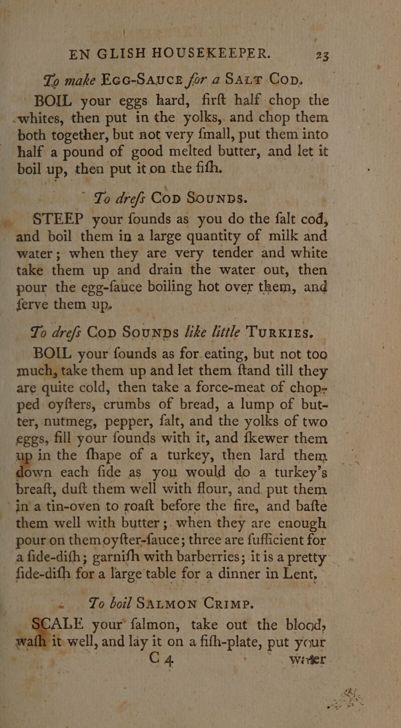 | Ene EN GLISH HOUSEKEEPER. 23 To make Ecc-Sauce for a Saur Cop. BOIL your eggs hard, firft half chop the -whites, then put in the yolks, and chop them both together, but not very {mall, put them into half a pound of good melted butter, and let it boil up, then put it on the fith, | | Lo drefs Cop Sounns. , STEEP your founds as you do the falt oe and boil them in a large quantity of milk and water; when they are very tender and white take them up and drain the water out, then pour the ege-fauce boiling hot over them, and ferve them up. | To drefi Cop Sounns like little TURKIES. BOIL your founds as for eating, but not too much, take them up and let them ftand till they are quite cold, then take a force-meat of chop-— ped oyfters, crumbs of bread, a lump of but- ter, nutmeg, pepper, falt, and ‘the yolks of two eggs, fill your founds with it, and fkewer them in the fhape of a turkey, then lard them dos wn each fide as you would do a turkey’s breaft, duft them well with flour, and. put them jn’a tin-oven to roaft before the fire, and bafte _ them well with butter ;. when they are enough pour on them oyfter-fauce; three are fufficient for fide-dith for a large table for a dinner i in Lent, - o boil SALMON Crime. | ALE your’ falmon, take out the bload, wat it. well, and lay it on a aie piate, put your | C4 | Wivter