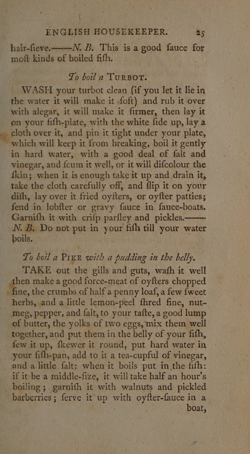 | ENGLISH HOUSEKEEPER. as hair-fieve——--N. B. This is a good fauce for moft kinds i boiled fith. To oe TursBorT. WASH your turbot clean (if you let it le in the water it will make it oft) and rub it over with alegar, it will make it firmer, then lay it on your fifh-plate, with the white fide up, lay a ee, cloth over it, and pin it tight under your plate, which will keep j it from breaking, boil it gently in hard water, with a good deal of falt and vinegar, and {cum it well, or it will difcolour the fkin; when it is enough take it up and drain it, take the cloth carefully off, and flip it on your ~ dith, lay over it fried oylters, or oyfter patties; fend in lobfter or gravy fauce in fauce-boats. Garnith it with crifp parfley and pickles. N. B. Do not put in your fith till your water boils. : | To boil a Pr KE seen a pudding i in the belly. TAKE out the gills and guts, wath it well hen make a good Patitat of oyfters chopped fine, the crumbs of half a penny loaf, a few {weet herbs, and a little lemon-peel fhred fine, nut- meg, pepper, and falt, to your tafte,a good lump of butter, the yolks of two ¢ ges, mix them well together, and put them in the belly of your fith, few it up, fkewer it round, put hard water in your fifh-pan, add to it a tea-cupful of vinegar, _ and a-little falt: when it boils put in,the fifh: if it be a middle-fize, it will take half an hour’s boiling ;. garnifh it with walnuts and pickled barberties ; ferve it’ ae with oyfter-fauce i in a boat,