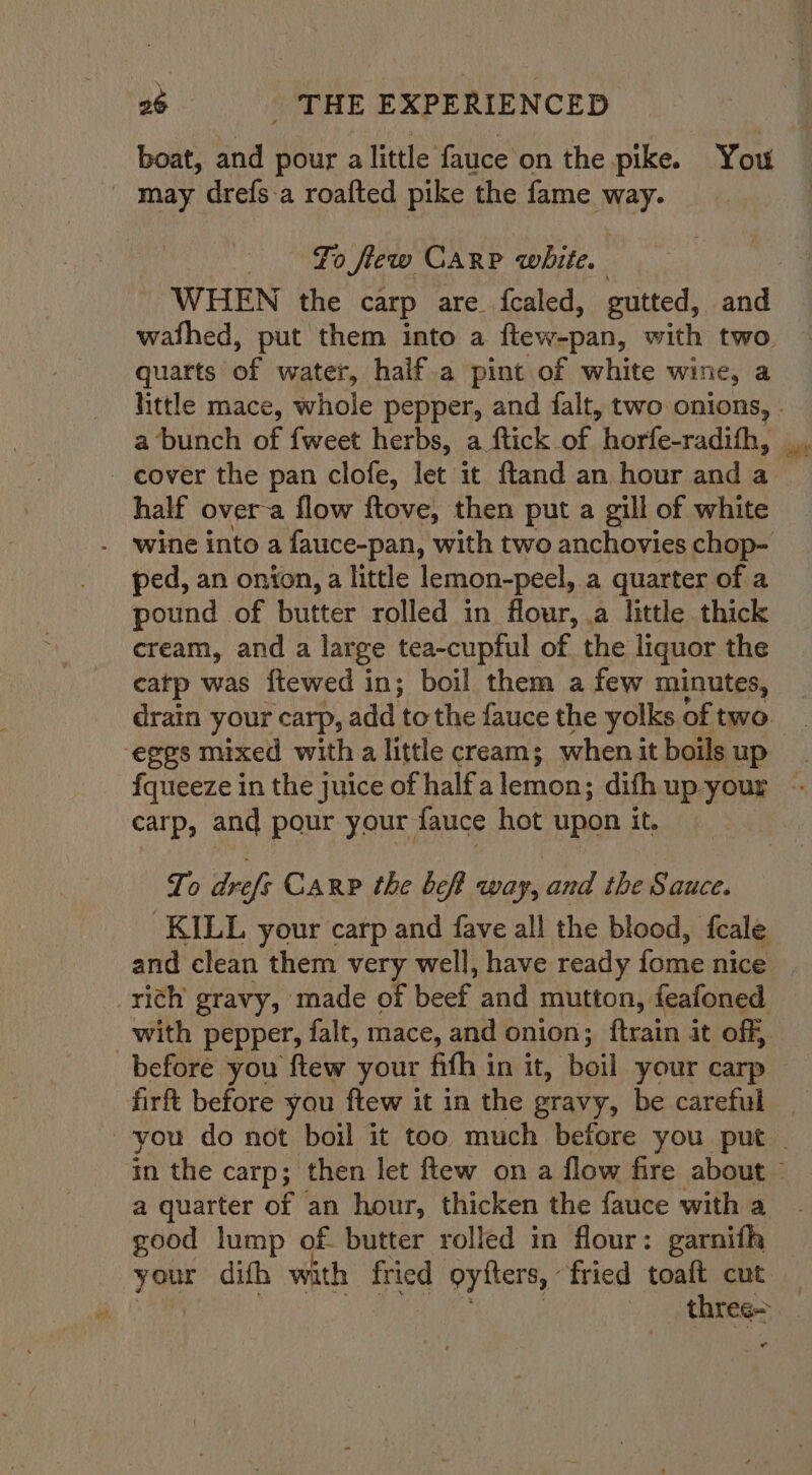 boat, and pour a little fauce ‘on the pike. You may drefsa roafted pike the fame may To few Carp white. quarts of water, half.a pint of white wine, a a bunch of {weet herbs, a ftick of “horleuradiiis - cover the pan clofe, let it ftand an hour and a half over-a flow ftove, then put a gill of white . ‘wine into a fauce-pan, with two anchovies chop- ped, an onion, a little lemon-peel, a quarter of a pound of butter rolled in flour, .a little thick cream, and a large tea-cuptul of the liquor the catp was ftewed in; boil them a few minutes, eggs mixed with a little cream; whenit boils up carp, and pour your fauce hot upon it. To drefs Carp the bef way, and the Sauce. KILL your carp and fave all the blood, feale rich gravy, made of eek ond mutton, feafoned before you ftew your fith in it, boil your carp firft before you ftew it in the gravy, be careful good lump of. butter rolled in flour: garnifh three=