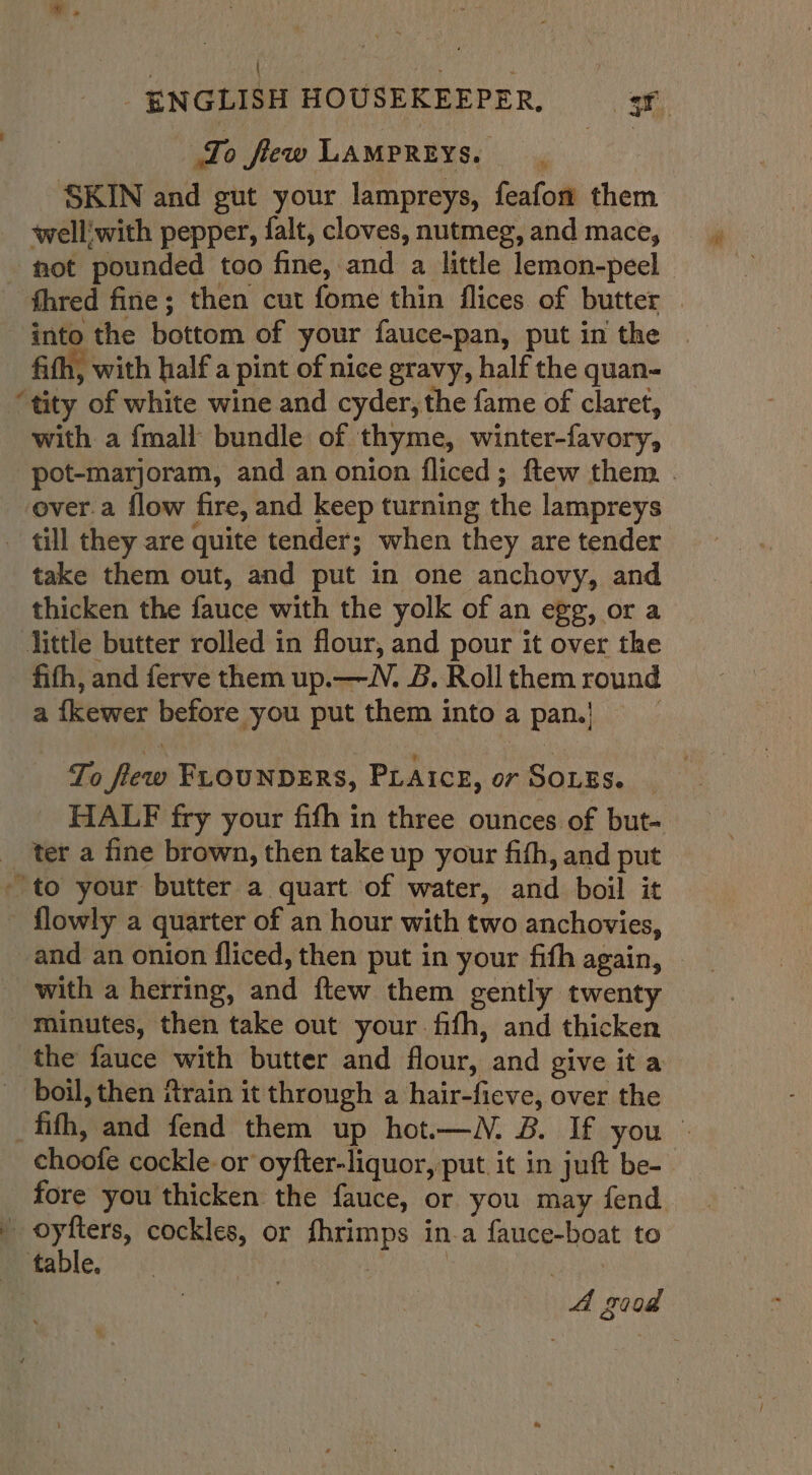 \ dig 4 - ENGLISH HOUSEKEEPER, 3 Jo few LAMPREYS. SKIN and gut your lampreys, feafon them well'with pepper, falt, cloves, nutmeg, and mace, fot pounded too fine, and a little lemon-peel fhred fine; then cut fome thin flices of butter | into the bottom of your fauce-pan, put in the | fifth, with half a pint of nice gravy, half the quan- “tity of white wine and cyder, the fame of claret, with a fmall bundle of thyme, winter-favory, pot-marjoram, and an onion fliced; ftew them . over.a flow fire, and keep turning the lampreys _ till they are quite tender; when they are tender take them out, and put in one anchovy, and thicken the fauce with the yolk of an egg, or a little butter rolled in flour, and pour it over the fith, and ferve them up.— VN. B. Roll them round a {kewer before you put them intoa pan.) To flew FLOUNDERS, PLAICE, or SOLES. _ HALF fry your fith in three ounces of but- ter a fine brown, then take up your fith, and put to your butter a quart of water, and boil it flowly a quarter of an hour with two anchovies, and an onion fliced, then put in your fith again, with a herring, and ftew them gently twenty minutes, then take out your fifth, and thicken the fauce with butter and flour, and give it a boil, then rain it through a hair-fieve, over the fifth, and fend them up hot.—WN. B. If you © choofe cockle- or oyfter-liquor, put it in juft be- fore you thicken the fauce, or you may fend oyfters, cockles, or fhrimps in-a fauce-boat to mitable, :. | | | : A s008