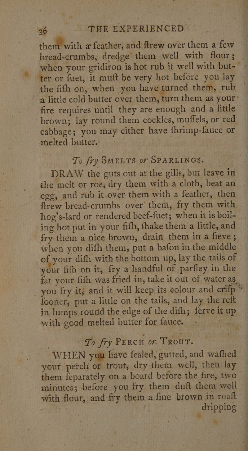 thenMoritli a feather, and ftrew over them a few when your gridiron is hot rub it well with but-— ‘ter or fuet, it muft be very hot before you lay — the fith on, when you have turned them, rub — fire requires until they are enough and a little cabbage; you may either have fhrimp-fauce or melted butter. | | . To fry SMELTS or SPARLINGS. - DRAW the guts out at the gills, but leave in the melt or roe, dry them with a cloth, beat an eg¢, and rub it.over them with a feather, then ftrew bread-crumbs over them, fry them with hog’s-lard or rendered beef-fuet; when it is boil- ing hot put in your fifh, fhake them a little, and fry them a nice brown, drain them in a fieve; . whea you difh them, put a bafon in the middle of your dith with the bottom up, lay the tails of your fith ‘on it; fry a handful of parfley in the fat your fith was fried in, take it out of water as. fooner, put a little on the tails, and lay the reft in lumps round the edge of the difh; ferve it up with good melted butter for faucen - To fry PERCH on. Trout. WHEN you have {caled, gutted, and wafhed. your perch or trout; dry them well, then lay them feparately on a board before the fire, two minutes; before you fry them duft them well with flour, and fry them a fine brown in roaft | | ; dripping &amp;