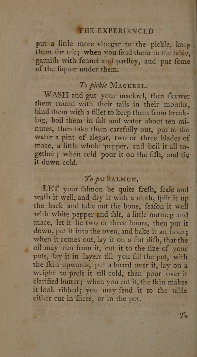 put a little more vinegar to the pickle, keep | them for ufe; when you fend them to the table, — ~garnith with Feniiel and pariley, and put fome of the liquor under them, : To pickle MACKREL.. WASH and gut your mackrel, then fkewer them round with their tails in Hate mouths, — bind them with a fillet to keep them from break- ing, boil them in falt and water about ten mi- nutes, then take them carefully out, put to the water a pint of alegar, two or threé blades of mace, a little whole ’ ‘pepper, and boil it all to- gether ; when cold pour it on the fifth, and tie it down cold, 3 2 To pot SALMON. LET your falmon be quite frefh, fcale ah wath it well, and dry it with a cloth, fplit it up the back ord take out the bone, itn it well with white pepper and falt, a little nutmeg and mace, let it lie two or three hours, then put it down » put it into the oven, and bake it an hour; when it comes out, lay it on a flat dith, that thé. oil may run from it, cut it to the fize ‘of your pots, lay it in layers till you fill the pot, with — the {kin upwards, put a board over it, lay on a weight to prefs it till cold, then pour over it clarified butter; when you cut it, the {kin makes it look ribbed; you may fend it to the table , either cut in flices, or in the is \ Lo