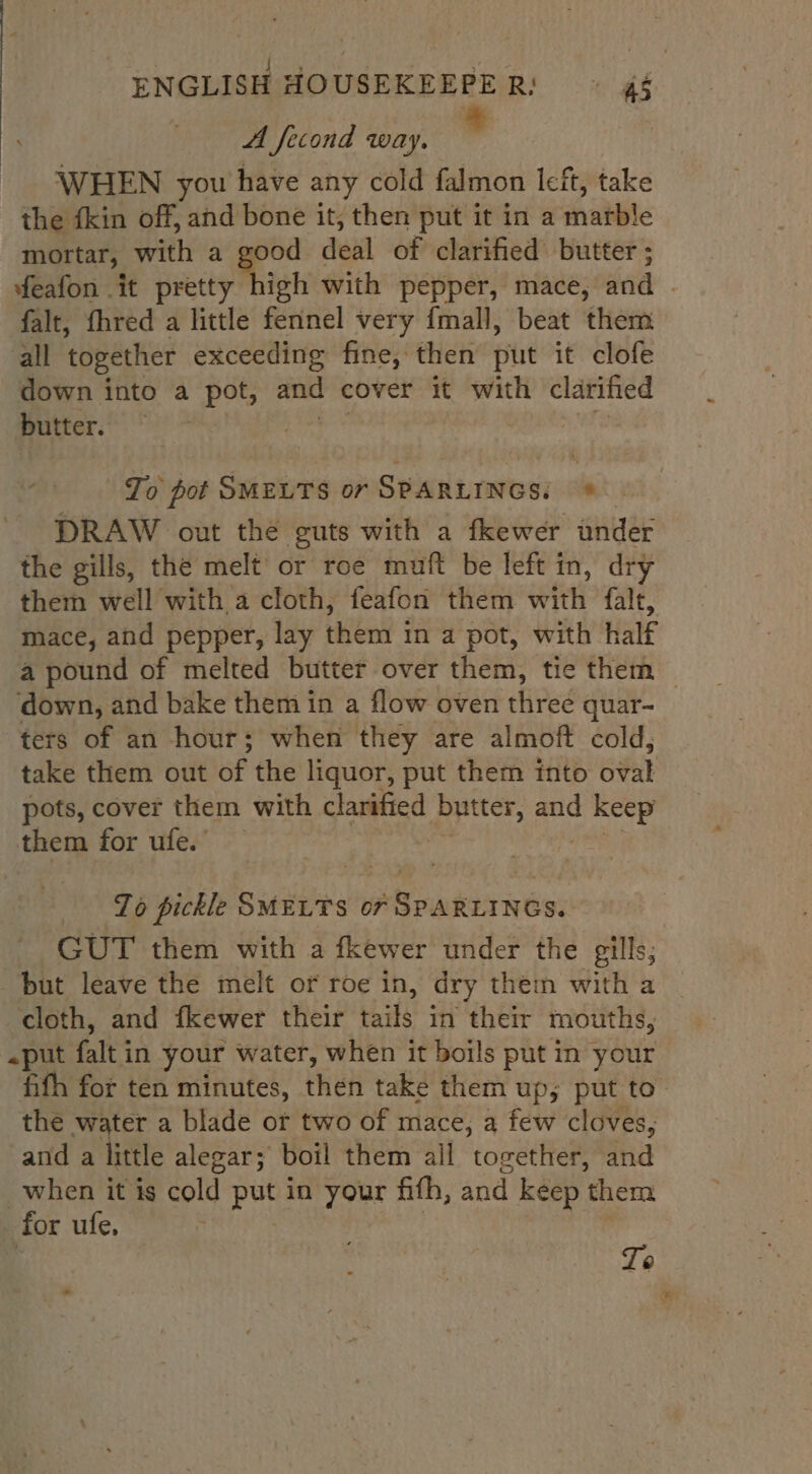 A fecond way. : WHEN you have any cold falmon left, take the fkin off, ahd bone it, then put it in a hhatble mortar, with a ie dui of clarified butter ; feafon it pretty high with pepper, mace, dad | falt, fhred a little fennel very fmall, beat them all together exceeding fine, then put it clofe down into a pot, and cover it with clarified butter. — | To pot SMELTS or SPARLINGS: © DRAW out the guts with a fkewer ander the gills, the melt or roe muft be left in, dry them well with a cloth, feafon them fea falt, mace, and pepper, lay chen pot, with half a pound of melted butter over them, tie them — down, and bake them in a flow oven three quar- ters of an hour; when they are almoft cold, take them out of the liquor, put them into etal pots, cover them with clarified butter, and rie them for ufe. | To pickle SMELTS or Ridbrn tes GUT them with a fkewer under the gills; but leave the melt or roe in, dry them with a cloth, and fkewer their Eaits in their mouths, «put a in your water, when it boils put in your fifh for ten minutes, then take them up; put to’ the water a blade ot two of mace, a few cloves, and a little alegar; boil them all together, and when it is cold poe in your fith, and keep ‘them for ufe. . | Te