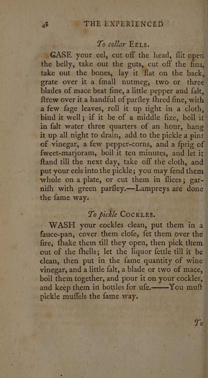 i To pet is ErLs. » GASE your cel, cut off the head, flit aed the belly, take out the guts, cut off the fins, take out the bones, lay it “flat on the back, grate over it a {mall nutmeg, two or three | blades of mace beat fine, a little pepper and falt, ftrew over it a handful of parfley fhred fine, with a few fage leaves, roll it up tight in a cloth; bind it well; if it be of a middle fize, boil it’ in falt water three quarters of an hour, hang it up all night to drain, add to the pickle a pint of vinegar, a few pepper-corns, and a {prig of {weet-marjoram, boil it ten minutes, and let it: ftand till the next day, take off the cloth, and put your eels into the pickle; you may fend them whole ona plate, or cut them in flices; gar- nifh with green parfley. —Lampreys are dane the fame way: | Lo pickle ( CockiEs. | -. WASH. your cockles. clean, put them in a fauce-pan, cover them clofe,; fet them over the fire, fhake them till they open, then pick them out of the thells; ; let the liquor fettle till it be clean, then put in the fame quantity of wine vinegar, and a little falt, a blade or two of mace, boil them together, and pour it on your cockles, and keep them in bottles for ufe. You mutt pickle muffels the fame. way. si To