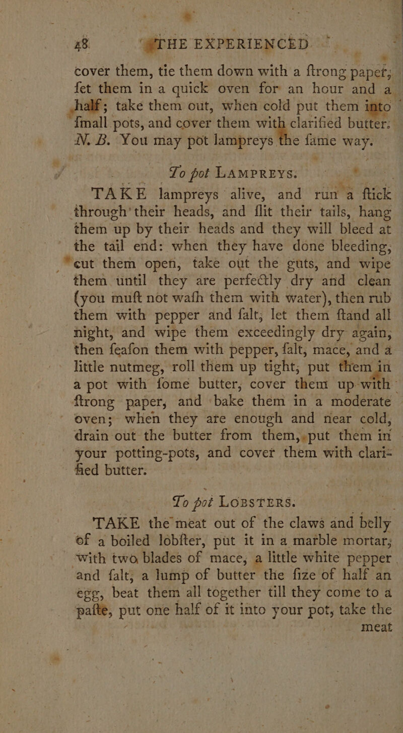 4% @PHE ERPERIEWCED. °° OG cover them, tie them down with a ftrong paper; fet them in a quick oven for an hour and a alf; take them out, when cold put them i ay {mall pots, and cover them ie aes butter. WV. B. You may pot lampreys the fame ‘ah To pot LAMPREYS: © © TAKE lampreys alive, and run a fick through’ their heads, and flit their tails, hang them up by their heads and they will bleed at Sige tail end: when they have done bleeding, “cut them open, take out the guts, and wipe them until they are perfectly dry and clean (you muft not wath them with water), then rub them with pepper and falt, let them ftand all night, and wipe them exceedingly dry again, then feafon them with pepper, falt, mace, and 4 little nutmeg, roll them up tight; put them in a pot with fome butter, cover them up-wi bh ftrong paper, and ‘bake: them in a moderate © ~ oven; when they ate enough and near cold, drain out the butter from them,,put them in your potting-pots, and cover them with clari= fed butter. | To pot LogsTERS. | TAKE the meat out of the claws and belly of a boiled lobfter, put it in a marble mortar; with two blades of mace; a little white pepper. and falt; a lump of butter the fize of half an efe, beat them all together till they come to a patte, pot oe half of it into your pot, take the meat