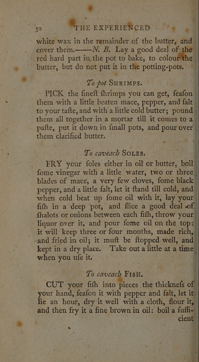 f ‘| —N. B. Lay a good deal nine) red hard part in,the pot to bake, to colou butter, but do not put it in the potting-pots. © ri To pot Pek eee - PICK the fineft fhrimps you can get, feafon — them with a little beaten mace, pepper, and falt — to your tafte, and with a little cold butter; pound \| pafte, put it down in {mall pots, and Rous over them clarified butter. | + iP : To cavéach SOLES, | | ERY your foles either in oil or butter, boil blades of mace, a very few cloves, fome black | pepper, and a little falt, let it ftand till cold, and | ‘when cold beat up fome oil with it, lay your | fith in a deep pot, and Tlice a eood deal .of | fhalots or onions between each fifh, throw your liquor over it, and pour fome oil on the top: it will keep three or four months, made rich, kept in a dry place. Take outa little at a time when you ufe it. | } To cavéach Fisit. CUT your fifth into pieces the thicknefs of - your hand, feafon it with pepper and falt, let it~ lie an hour, dry it well with a cloth, ‘flour i it, and then fry it it a fine brown in oil: boil a fuffi- cient &amp;