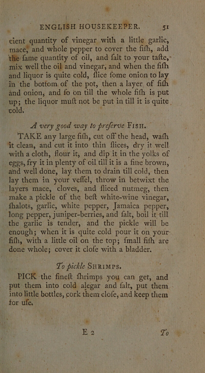 Li ENGLISH HOUSEKEEPER. 5 cient quantity of vinegar with a little garlic, mace) and whole pepper to cover the fifh, add the fame quantity of oil, and falt to your tafte,: mix well the oil and vinegar, and when the fifh and liquor is quite cold, flice fome onion to lay in the bottom, of the pot, then a layer, of fith and onion, and fo on till the whole fifh is put up; the liquor ae not be put in till it is quite . ‘cold. ; A very good way to jean Fis. TAKE any large fith, cut off the head, wath it clean, and cut it into thin flices, dry it well with a cloth, flour it, and dip it in the yolks of eggs, fry it in plenty of oil till it is a fine brown, and well done, lay. them to drain till cold, then lay them in your veflel, throw in betwixt the layers mace, cloves, qd fliced nutmeg, then make a pickle of the beft white-wine vinegar, fhalots, garlic, white pepper, Jamaica pepper, long pepper, juniper-berries, and falt, boil it till _ the garlic is tender, and the pickle will be _ enough; when it is quite cold pour it on your: fifth, with a little oil on the top; {mall fith are © done whole; cover it clofe with a bladder. To pickle SuRimes. PICK - the fineft fhrimps you can get, and put them into cold alegar and falt, put them. into little bottles, | cork thenr clofe, and keep them for ufe,