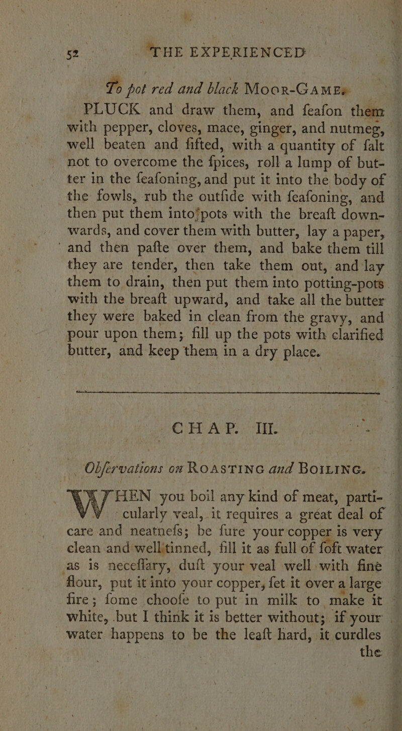 Lo pot red and black Moor-Gamee PLUCK and draw them, and feafon them — with pepper, cloves, mace, ginger, and nutmeg, | well beaten and fifted, with a quantity of falt not to overcome the {pices, roll a lamp of but- — ter in the feafoning, and put it into the body of © the fowls, rub the outfide with feafoning, and then put them into’pots with the breaft down- wards, and cover them with butter, lay a paper, 'and then pafte over them, and bake them till they are tender, then take them out, and lay them to drain, then put them into potting-pots with the breaft upward, and take all the butter they were baked in clean from the gravy, and : pour upon them; fill up the pots with clarified © butter, and keep them in a dry place. POV AB OTE ay diame . Obfervations on RoastTinc and BoiLtne. ~ 4 4 7 HEN you boil any kind of meat, parti- ' ¥W ~cularly veal, it requires a great deal of © care and neatnefs; be fure your copper is very — clean and wellitinned, fill it as full of foft water as is neceflary, duft your veal well with fine — flour, put it into your copper, fet it overalarge fire; fome choofe to put in milk to make it © white, but I think it is better without; if your | water happens to be the leaft hard, it curdles : the