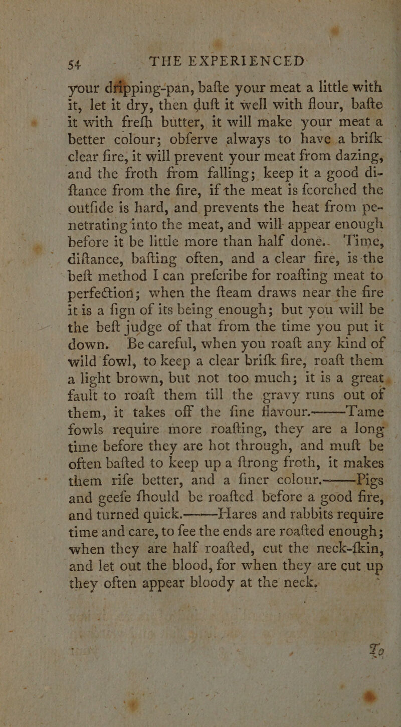 a : ss - &lt;THE EXPERIENCED: your dfipping-pan, bafte your meat a little with it, let it dry, then duft it well with flour, bafte — it Ath frefh butter, it will make your meata . better colour; obferve always to have a brifk clear fire, it will prevent your meat from dazing, and the froth from falling; keep it a good di- ftance from the fire, if the meat is {corched the | outfide is hard, and prevents the heat from pe- netrating into the meat, and will appear enough &gt; before it be little more shan half done.. Time, diftance, bafting often, and a clear fire, is the beft method I can prefcribe for roafting meat to perfection; when the fteam draws near the fire it is a fign of its being enough; but you will be the beft judge of that from the time you put it down. Be careful, when you roaft any kind of wild fowl, to keep a clear brifk fire, roaft them a light brown, but not too much; it isa great, fault to roaft them till the gravy runs out of them, it takes off the fine flavour. Tame fowls require more roafting, they are a long time before they are hot through, and muft be often bafted to keep up a ftrong froth, it makes them rife better, and a finer alone Pigs and geefe fhould be roafted before a good fire, and turned quick. Hares and rabbits require time and care, to fee the ends are roafted enough; when they are half roafted, cut the neck-{kin, and let out the blood, for whier they are cut up they often appear bloody at the neck, :