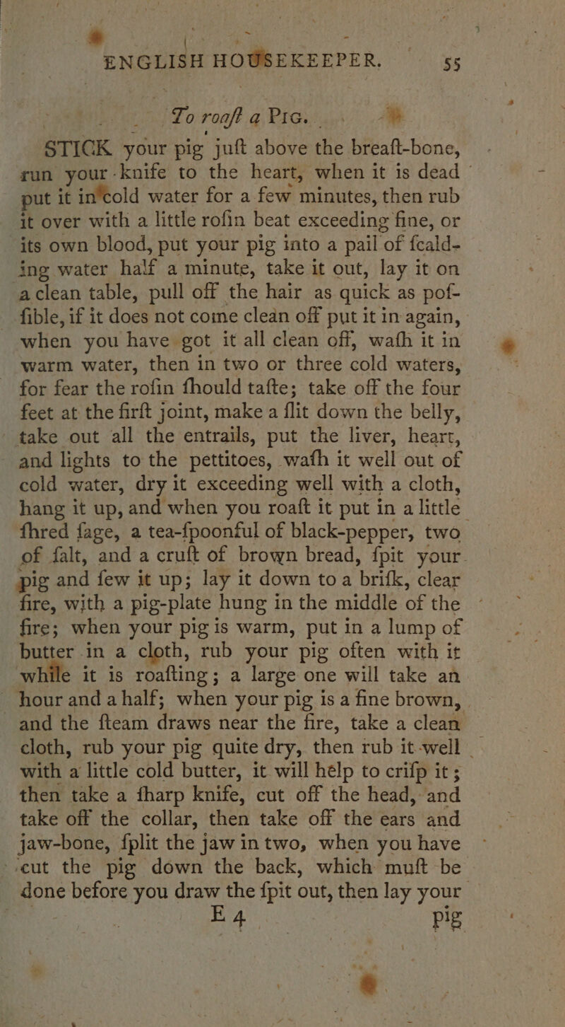 4 aes : | ENGLISH HOUSEKEEPER. — ‘55 : Reto roa? qieiGuia | Aw STICK your pig juft above the breaft-bone, run your - knife to the heart, when it is dead put it in’cold water for a few minutes, then rub it over with a little rofin beat exceeding fine, or its own blood, put your pig into a pail of fcald- ing water half a minute, take it out, lay it on aclean table, pull off the hair as quick as pof- fible, if it does not come clean off put it in again, - when you have got it all clean off, wafh it in warm water, then in two or three cold waters, - for fear the rofin fhould tafte; take off the four feet at the firft joint, make a flit down the belly, take out all the entrails, put the liver, heart, and lights to the pettitoes, wath it well out of cold water, dry it exceeding well with a cloth, hang it up, and when you roaft it put in a little” fhred fage, a tea-fpoonful of black-pepper, two of falt, and a cruft of brown bread, {pit your pig and few it up; lay it down toa brifk, clear fire, with a pig-plate hung in the middle of the fire; when your pig is warm, put in a lump of butter in a cloth, rub your pig often with it while it is roafting; a large one will take an hour and ahalf; when your pig isa fine brown, and the fteam draws near the fire, take a clean cloth, rub your pig quite dry, then rub it-well _ with a little cold butter, it will help to crifp it ; then take a fharp knife, cut off the head, and take off the collar, then take off the ears and jaw-bone, fplit the jaw intwo, when you have cut the pig down the back, which muft be done before you draw the {pit out, then lay your ae aie Pg ‘+s « ..