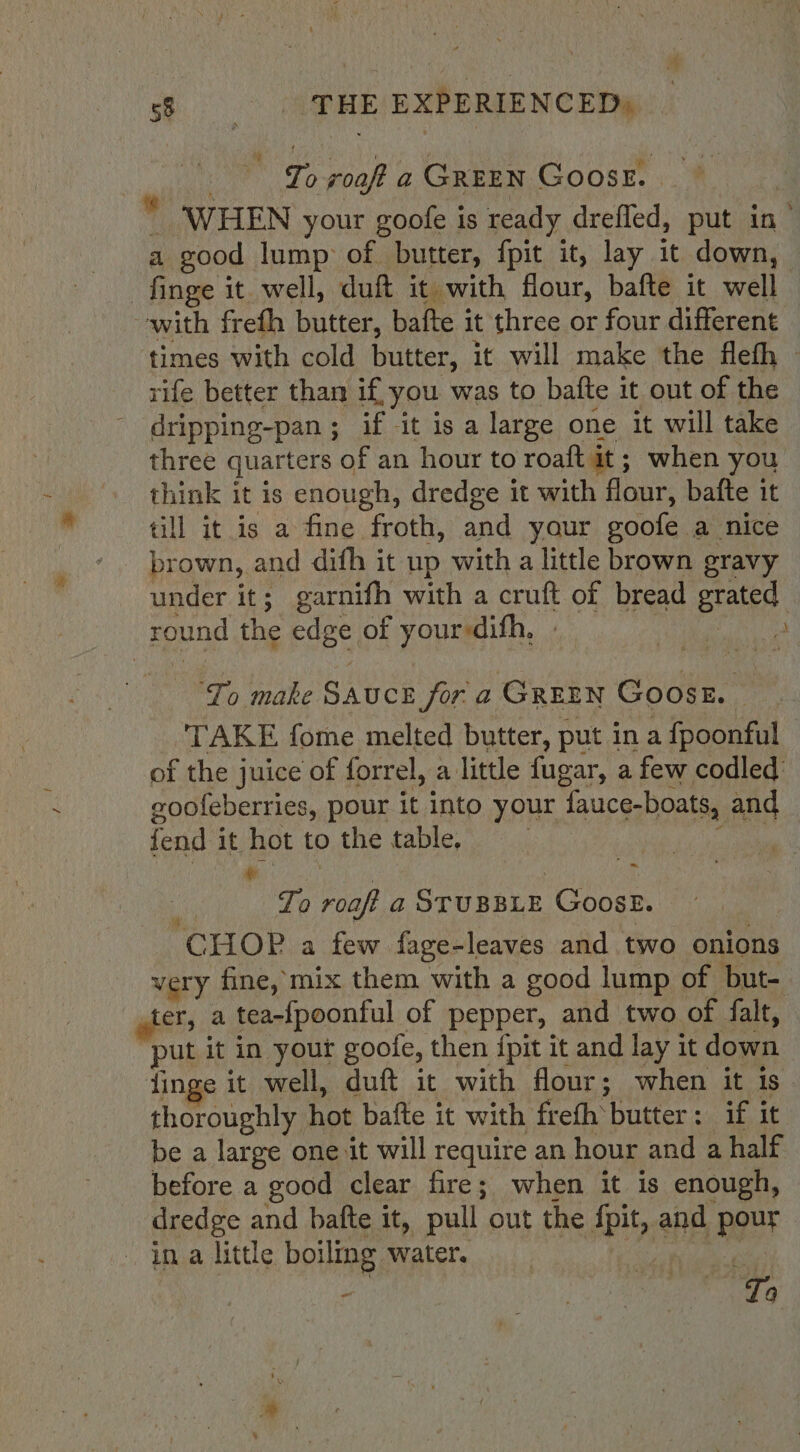 eo ‘THE EXPERIENCED) wire roaft a GREEN Goose. _ WHEN your goofe is ready dreffed, put in’ a good lump: of butter, {pit it, lay it down, finge it well, duft it with flour, bafte it wall with frefh butter, bafte it three or four different times with cold butter, it will make the flefh — rife better than if, you was to bafte it out of the dripping-pan ; if it is a large one it will take three quarters of an hour to roaft it; when you think it is enough, dredge it with flour, bafte it till it is a fine froth, and your goofe a nice brown, and difh it up with a little brown gravy under it; garnifh with a cruft of bread eau: round the eas of your-difh, - b To make Sauce for a GREEN Goosr. | TAKE fome melted butter, put in a {poonful of the juice of forrel, a little fugar, a few codled goofeberries, pour it into your fauce-boats, and fend it hot to the table. ~ To bik a STUBBLE Goose. “CHOP a few fage-leaves and two onions very fine, mix them with a good lump of but- hers a tea-{poonful of pepper, and two of falt, put it in your goofe, then {pit it and lay it down jinge it well, duft it with flour; when it is thoroughly hot bafte it with frefh butter: if it be a large one it will require an hour and a half before a good clear fire; when it is enough, dredge and bafte it, pull out the Pb; and pour ina little boiling water. - ea eee wie