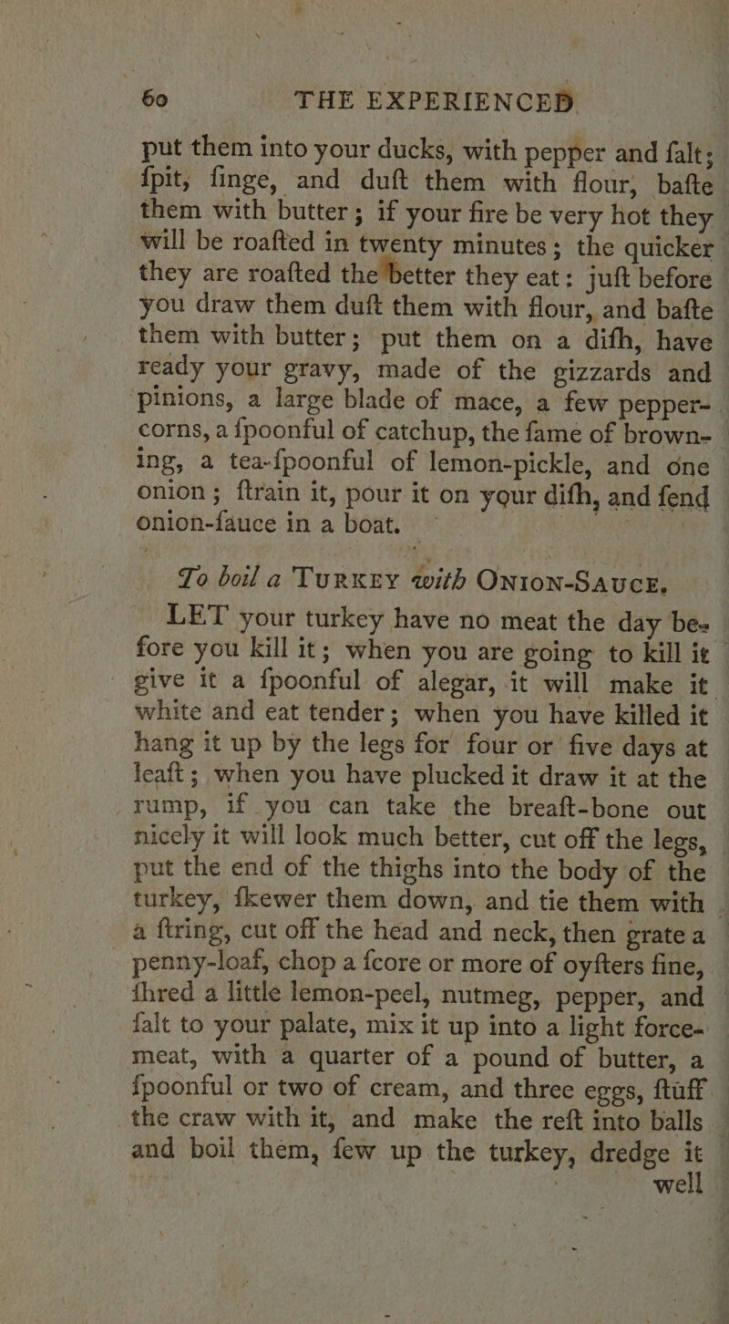 put them into your ducks, with pepper and falt; {pit, finge, and duft them with flour, bafte them with butter; if your fire be very hot they will be roafted in twenty minutes; the quicker they are roafted the better they eat: juft before you draw them duft them with flour, and bafte _ them with butter; put them on a difh, have ready your gravy, made of the gizzards and ‘pinions, a large blade of mace, a few pepper- corns, a {poonful of catchup, the fame of brown-_ ing, a tea-{poonful of lemon-pickle, and one — onion ; ftrain it, pour it on your difh, and fend - Onion-fauce in a boat. = wii rey To boil a TuRKEY with ONIoN-SAUCE, LET your turkey have no meat the day be. fore you kill it; when you are going to kill ie give it a fpoonful of alegar, it will make it white and eat tender; when you have killed it hang it up by the legs for four or five days at leaft; when you have plucked it draw it at the rump, if you can take the breaft-bone out nicely it will look much better, cut off the legs, — put the end of the thighs into the body of the turkey, fkewer them down, and tie them with . a ftring, cut off the head and neck, then gratea _ - penny-loaf, chop a fcore or more of oyfters fine, thred a little lemon-peel, nutmeg, pepper, and | falt to your palate, mix it up into a light force- meat, with a quarter of a pound of butter, a — {poonful or two of cream, and three eggs, ftuff the craw with it, and make the reft into balls ] . well -