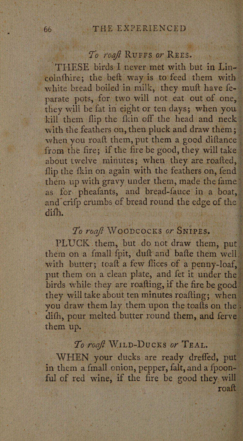 To Te Rurrs or Ce wait “THESE birds I never met with but in Lin- | binthires the beft way is tovfeed them with - white bread boiled in milk, they muft have fe-_ parate pots, for two will not eat out of one,” they wili be fat in eight or ten days; when you kill them flip the fkin off the head and neck with the feathers on, then pluck and draw them; $4 : when you roatt them, put them a good diftance _ about twelve minutes; when they are roafted, - flip the fkin on again with the feathers on, fend | _them up with gravy under them, made the fame” as for. pheafants, and bread-fauce in a boat, 7 and crifp crumbs of bread round the edge ie the , difh. 4 a . i k To ae Woopcocks or Stet. :y PLUCK them, but do not draw them, put, them on a {mall {pit, duft and bafte them well. - awith butter; toaft a few flices of a penny-loaf, _ put.them on a clean plate, and fet it under the . birds while they are roafting, if the fire be good ‘ they will take about ten minutes roafting; when you draw them lay them upon the toafts on the. dith, para melted butter round them, and ferve ; them up. | . Ps MA or Pek: | _. WHEN your ducks are ready drefled, put in them a fmall onion, pepper, falt, and a fpoon-— ful of red wine, if the fire be good they, will rome